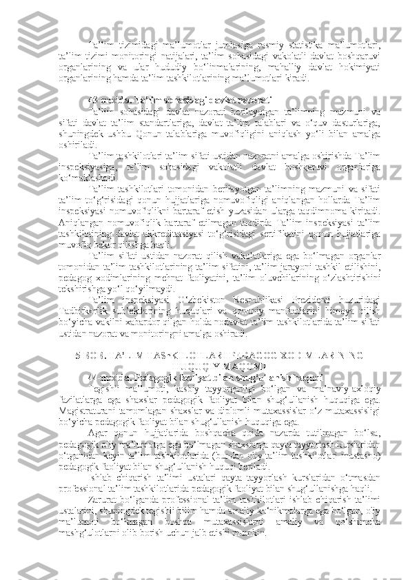 Ta’lim   tizimidagi   ma’lumotlar   jumlasiga   rasmiy   statistika   ma’lumotlari,
ta’lim   tizimi   monitoringi   natijalari,   ta’lim   sohasidagi   vakolatli   davlat   boshqaruvi
organlarining   va   ular   hududiy   bo‘linmalarining,   mahalliy   davlat   hokimiyati
organlarining hamda ta’lim tashkilotlarining ma’lumotlari kiradi.
43-modda.   Ta’lim sohasidagi davlat nazorati
Ta’lim   sohasidagi   davlat   nazorati   berilayotgan   ta’limning   mazmuni   va
sifati   davlat   ta’lim   standartlariga,   davlat   ta’lim   talablari   va   o‘quv   dasturlariga,
shuningdek   ushbu   Qonun   talablariga   muvofiqligini   aniqlash   yo‘li   bilan   amalga
oshiriladi.
Ta’lim tashkilotlari ta’lim sifati ustidan nazoratni amalga oshirishda Ta’lim
inspeksiyasiga,   ta’lim   sohasidagi   vakolatli   davlat   boshqaruvi   organlariga
ko‘maklashadi.
Ta’lim   tashkilotlari   tomonidan   berilayotgan   ta’limning   mazmuni   va   sifati
ta’lim   to‘g‘risidagi   qonun   hujjatlariga   nomuvofiqligi   aniqlangan   hollarda   Ta’lim
inspeksiyasi   nomuvofiqlikni   bartaraf   etish   yuzasidan   ularga   taqdimnoma   kiritadi.
Aniqlangan   nomuvofiqlik   bartaraf   etilmagan   taqdirda   Ta’lim   inspeksiyasi   ta’lim
tashkilotining   davlat   akkreditatsiyasi   to‘g‘risidagi   sertifikatini   qonun   hujjatlariga
muvofiq bekor qilishga haqli.
Ta’lim   sifati   ustidan   nazorat   qilish   vakolatlariga   ega   bo‘lmagan   organlar
tomonidan ta’lim tashkilotlarining ta’lim sifatini, ta’lim jarayoni tashkil  etilishini,
pedagog   xodimlarining   mehnat   faoliyatini,   ta’lim   oluvchilarining   o‘zlashtirishini
tekshirishga yo‘l qo‘yilmaydi.
Ta’lim   inspeksiyasi   O‘zbekiston   Respublikasi   Prezidenti   huzuridagi
Tadbirkorlik   sub’ektlarining   huquqlari   va   qonuniy   manfaatlarini   himoya   qilish
bo‘yicha vakilni xabardor qilgan holda nodavlat ta’lim tashkilotlarida ta’lim sifati
ustidan nazorat va monitoringni amalga oshiradi.
5-BOB. TA’LIM TAShKILOTLARI PEDAGOG XODIMLARINING
HUQUQIY MAQOMI
44-modda.   Pedagogik faoliyat bilan shug‘ullanish huquqi
Tegishli   ma’lumoti,   kasbiy   tayyorgarligi   bo‘lgan   va   ma’naviy-axloqiy
fazilatlarga   ega   shaxslar   pedagogik   faoliyat   bilan   shug‘ullanish   huquqiga   ega.
Magistraturani  tamomlagan  shaxslar  va  diplomli   mutaxassislar  o‘z  mutaxassisligi
bo‘yicha pedagogik faoliyat bilan shug‘ullanish huquqiga ega.
Agar   qonun   hujjatlarida   boshqacha   qoida   nazarda   tutilmagan   bo‘lsa,
pedagogik oliy ma’lumotga ega bo‘lmagan shaxslarga qayta tayyorlash kurslaridan
o‘tganidan keyin ta’lim tashkilotlarida (bundan oliy ta’lim tashkilotlari mustasno)
pedagogik faoliyat bilan shug‘ullanish huquqi beriladi.
Ishlab   chiqarish   ta’limi   ustalari   qayta   tayyorlash   kurslaridan   o‘tmasdan
professional ta’lim tashkilotlarida pedagogik faoliyat bilan shug‘ullanishga haqli.
Zarurat   bo‘lganda   professional   ta’lim   tashkilotlari   ishlab   chiqarish   ta’limi
ustalarini, shuningdek tegishli bilim hamda amaliy ko‘nikmalarga ega bo‘lgan, oliy
ma’lumoti   bo‘lmagan   boshqa   mutaxassislarni   amaliy   va   qo‘shimcha
mashg‘ulotlarni olib borish uchun jalb etishi mumkin. 