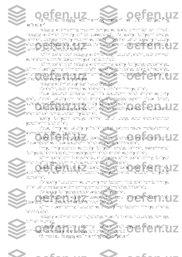 45-modda.   Pedagog   xodimlarning   maqomi   va   ular   faoliyatining
kafolatlari
Pedagog   xodimlarning   maqomi   jamiyat   va   davlat   tomonidan   tan   olinadi.
Pedagog   xodimlar   ijtimoiy   qo‘llab-quvvatlanadi,   o‘z   kasbiy   faoliyatini   amalga
oshirishi, ularning ijtimoiy maqomi va obro‘sini oshirish uchun tashkiliy-huquqiy
shart-sharoitlar yaratiladi, shuningdek o‘z huquq va qonuniy manfaatlarini amalga
oshirish uchun kafolatlar beriladi.
Ta’lim tashkilotlari pedagog xodimlarining huquqlari, sha’ni, qadr-qimmati
va ishchanlik obro‘si davlat himoyasi ostida bo‘ladi.
Ta’lim tashkilotlari pedagog xodimlarining kasbiy faoliyatiga aralashishga,
ta’lim   oluvchilarning   bilimlarini   to‘g‘ri   va   xolis   baholashga   ta’sir   ko‘rsatishga,
shuningdek   ushbu   pedagog   xodimlarning   xizmat   majburiyatlarini   bajarishiga
to‘sqinlik qilishga yo‘l qo‘yilmaydi.
Pedagog xodimlar quyidagi huquqlarga ega:
o‘z sha’ni, qadr-qimmati va ishchanlik obro‘sini himoya qilish;
o‘quv   dasturlari   doirasida   mualliflik   dasturlarini   ishlab   chiqish   va   joriy
etish,   o‘qitish   uslubiyotini   ishlab   chiqish,   shuningdek   tegishli   o‘quv   fanlari,
kurslari, modullaridan foydalanish, ijodiy faollik ko‘rsatish;
zamonaviy pedagogik shakllarni, o‘qitish va tarbiya vositalarini, usullarini
erkin tanlash hamda ulardan foydalanish;
kasbiy   faoliyatini   amalga   oshirish   uchun   ularga   zarur   shart-sharoitlar
yaratilishini talab qilish;
o‘quv,   ilmiy   va   uslubiy   yo‘nalishlardagi   axborot-resurs   markazlarining
xizmatlaridan bepul foydalanish;
davlat   ta’lim   standartlarini,   davlat   ta’lim   talablarini,   malaka   talablarini,
o‘quv rejalari va o‘quv dasturlarini ishlab chiqishda ishtirok etish;
ilmiy,   ilmiy-tadqiqot   va   ijodiy   faoliyatni   amalga   oshirish,   eksperimental
faoliyatda ishtirok etish, innovatsiyalarni ishlab chiqish va joriy qilish;
ta’lim   tashkilotini  boshqarishda,   shuningdek  ta’lim   tashkilotining faoliyati
bilan bog‘liq masalalarni muhokama qilishda ishtirok etish;
kasaba   uyushmalari   va   nodavlat   notijorat   tashkilotlari   a’zosi   bo‘lish,
xodimlarining   vakillari   bo‘lish,   fuqarolik   jamiyati   boshqa   institutlari   faoliyatida
qatnashish;
o‘z kasbiy huquqlarini va umumiy manfaatlarni ifoda etish hamda himoya
qilish uchun pedagog xodimlarning jamoat birlashmalariga birlashish;
o‘z kasbiy faoliyatiga aralashuvdan himoyalanish;
davlat   sog‘liqni   saqlash   muassasalarida   bepul   tibbiy   ko‘rikdan   o‘tish
(davlat ta’lim muassasalari va tashkilotlari uchun);
ta’lim   oluvchilarning   huquqlari   va   qonuniy   manfaatlarini   himoya   qilishda
ishtirok etish.
Pedagog xodimlar qonun hujjatlariga muvofiq boshqa huquqlarga ham ega
bo‘lishi mumkin.
Pedagog   xodimlarni   ularning   lavozim   majburiyatlari   bilan   bog‘liq
bo‘lmagan har qanday boshqa ishga jalb qilish taqiqlanadi.
46-modda.   Pedagog xodimlarning majburiyatlari 