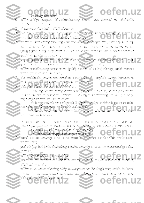 Pedagog xodimlar:
 ta’lim-tarbiya   jarayoni   ishtirokchilarining   sha’ni,   qadr-qimmati   va   ishchanlik
obro‘sini hurmat qilishi;
 o‘quv mashg‘ulotlarini sifatli o‘tkazishi;
 axborot-kommunikatsiya   texnologiyalaridan,  o‘qitish   va  tarbiyaning  ilg‘or   hamda
innovatsion shakllari va usullaridan foydalanishi;
 ta’lim   oluvchilarning   psixologik   va   o‘ziga   xos   xususiyatlarini,   jismoniy   va   ruhiy
salomatligini,   fiziologik   rivojlanishini   hisobga   olishi,   jismoniy,   aqliy,   sensor
(sezgi)   yoki   ruhiy   nuqsonlari   bo‘lgan   shaxslarni   o‘qitish   uchun   shart-sharoitlar
yaratilishiga e’tibor qaratishi;
 voyaga yetmagan ta’lim oluvchilar bilan ta’lim-tarbiya ishlarini ularning ota-onasi
yoki boshqa qonuniy vakillari bilan hamkorlikda olib borishi;
 ta’lim   tashkilotining   ustaviga   va   (yoki)   boshqa   ta’sis   hujjatlariga,   ichki   mehnat
tartibi qoidalariga rioya etishi;
 o‘z   malakasini   muntazam   ravishda   oshirib   borishi,   egallab   turgan   lavozimiga
muvofiqlik jihatidan davriy attestatsiyadan o‘tishi;
 tibbiy ko‘rikdan o‘z vaqtida o‘tishi shart.
Pedagog   xodimlarning   zimmasida   qonun   hujjatlariga,   shuningdek   ta’lim
oluvchi   va   ta’lim   tashkiloti   o‘rtasida   tuziladigan   shartnomaga   muvofiq   boshqa
majburiyatlar ham bo‘lishi mumkin.
Pedagog xodimlarga pedagogik faoliyatni amalga oshirishda axloq va etika
normalariga zid harakatlar sodir etish taqiqlanadi.
Pedagog   xodimlarning   kiyim-boshiga   doir   talablar   ta’lim   tashkilotlari
tomonidan belgilanadi.
6-BOB. TA’LIM OLUVChILARNING, ULAR OTA-ONASINING HAMDA
BOShQA QONUNIY VAKILLARINING HUQUQ VA MAJBURIYaTLARI
47-modda.   Ta’lim oluvchilarning huquqlari
Ta’lim oluvchilar quyidagi huquqlarga ega:
 bepul   asosda   umumiy   o‘rta,   o‘rta   maxsus   ta’lim   va   boshlang‘ich   professional
ta’lim olish;
 yashash joyidagi (mikrohududdagi) davlat umumiy o‘rta ta’lim muassasasiga qabul
qilinish;
 ta’lim olish shakllarini erkin tanlash;
 davlat   ta’lim   standartlari,   davlat   ta’lim   talablari   va   o‘quv   dasturlariga   muvofiq
sifatli ta’lim olish;
 ta’lim   olish   uchun  o‘zining  ruhiy  xususiyatlari   va   fiziologik   rivojlanishi   inobatga
olingan   holda   zarur   shart-sharoitlarga   ega   bo‘lish,   shuningdek   bepul   psixologik-
tibbiy xizmatlardan foydalanish; 