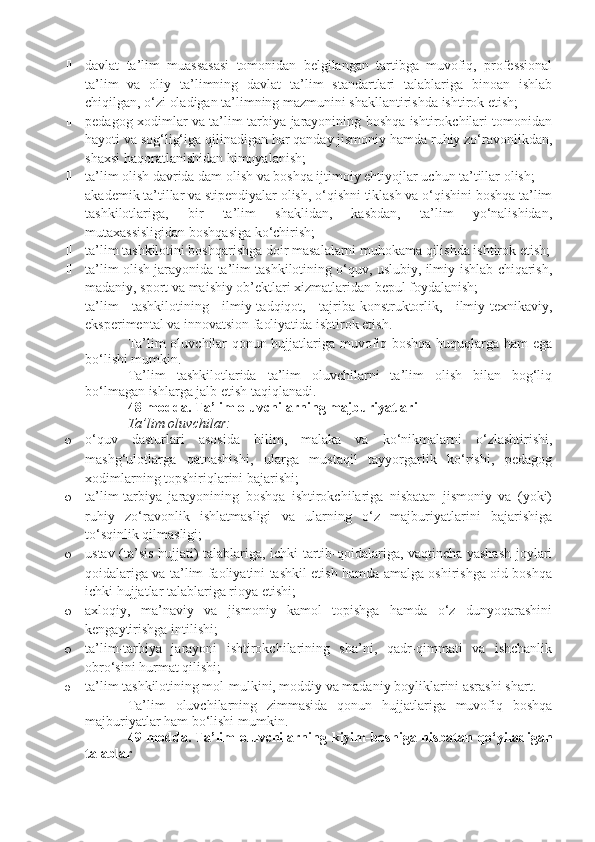  davlat   ta’lim   muassasasi   tomonidan   belgilangan   tartibga   muvofiq,   professional
ta’lim   va   oliy   ta’limning   davlat   ta’lim   standartlari   talablariga   binoan   ishlab
chiqilgan, o‘zi oladigan ta’limning mazmunini shakllantirishda ishtirok etish;
 pedagog xodimlar va ta’lim-tarbiya jarayonining boshqa ishtirokchilari tomonidan
hayoti va sog‘lig‘iga qilinadigan har qanday jismoniy hamda ruhiy zo‘ravonlikdan,
shaxsi haqoratlanishidan himoyalanish;
 ta’lim olish davrida dam olish va boshqa ijtimoiy ehtiyojlar uchun ta’tillar olish;
 akademik ta’tillar va stipendiyalar olish, o‘qishni tiklash va o‘qishini boshqa ta’lim
tashkilotlariga,   bir   ta’lim   shaklidan,   kasbdan,   ta’lim   yo‘nalishidan,
mutaxassisligidan boshqasiga ko‘chirish;
 ta’lim tashkilotini boshqarishga doir masalalarni muhokama qilishda ishtirok etish;
 ta’lim olish jarayonida ta’lim tashkilotining o‘quv, uslubiy, ilmiy-ishlab chiqarish,
madaniy, sport va maishiy ob’ektlari xizmatlaridan bepul foydalanish;
 ta’lim   tashkilotining   ilmiy-tadqiqot,   tajriba-konstruktorlik,   ilmiy-texnikaviy,
eksperimental va innovatsion faoliyatida ishtirok etish.
Ta’lim oluvchilar qonun hujjatlariga muvofiq boshqa huquqlarga ham ega
bo‘lishi mumkin.
Ta’lim   tashkilotlarida   ta’lim   oluvchilarni   ta’lim   olish   bilan   bog‘liq
bo‘lmagan ishlarga jalb etish taqiqlanadi.
48-modda.   Ta’lim oluvchilarning majburiyatlari
Ta’lim oluvchilar:
o o‘quv   dasturlari   asosida   bilim,   malaka   va   ko‘nikmalarni   o‘zlashtirishi,
mashg‘ulotlarga   qatnashishi,   ularga   mustaqil   tayyorgarlik   ko‘rishi,   pedagog
xodimlarning topshiriqlarini bajarishi;
o ta’lim-tarbiya   jarayonining   boshqa   ishtirokchilariga   nisbatan   jismoniy   va   (yoki)
ruhiy   zo‘ravonlik   ishlatmasligi   va   ularning   o‘z   majburiyatlarini   bajarishiga
to‘sqinlik qilmasligi;
o ustav (ta’sis hujjati) talablariga, ichki tartib-qoidalariga, vaqtincha yashash joylari
qoidalariga va ta’lim faoliyatini tashkil etish hamda amalga oshirishga oid boshqa
ichki hujjatlar talablariga rioya etishi;
o axloqiy,   ma’naviy   va   jismoniy   kamol   topishga   hamda   o‘z   dunyoqarashini
kengaytirishga intilishi;
o ta’lim-tarbiya   jarayoni   ishtirokchilarining   sha’ni,   qadr-qimmati   va   ishchanlik
obro‘sini hurmat qilishi;
o ta’lim tashkilotining mol-mulkini, moddiy va madaniy boyliklarini asrashi shart .
Ta’lim   oluvchilarning   zimmasida   qonun   hujjatlariga   muvofiq   boshqa
majburiyatlar ham bo‘lishi mumkin.
49-modda.   Ta’lim   oluvchilarning  kiyim-boshiga  nisbatan  qo‘yiladigan
talablar 