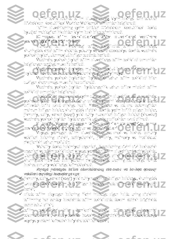 Ta’lim   tashkilotlarida   ta’lim   oluvchilarning   kiyim-boshiga   doir   talablar
O‘zbekiston Respublikasi Vazirlar Mahkamasi tomonidan belgilanadi.
Ta’lim   oluvchilarning   ayrim   toifalari   O‘zbekiston   Respublikasi   Davlat
byudjeti mablag‘lari hisobidan kiyim-bosh bilan ta’minlanadi.
50-modda.   Ta’lim   tashkilotlarida   ta’lim   oluvchilarni   vaqtincha
yashash joylari bilan ta’minlash
Kunduzgi   ta’lim   shaklidagi   ta’lim   tashkilotida   ta’lim   oluvchilarga,
shuningdek  sirtqi  ta’lim  shaklida  yakuniy  va  oraliq  attestatsiya  davrida  vaqtincha
yashash joylari, ular mavjud bo‘lgan taqdirda beriladi.
Vaqtincha   yashash   joylari   ta’lim   oluvchilarga   ta’lim   tashkiloti   tomonidan
belgilangan tartibga muvofiq beriladi.
Vaqtincha   yashash   joylariga   muhtojlar   mavjud   bo‘lgan   hollarda,   ushbu
joylardan boshqa maqsadlarda foydalanishga yo‘l qo‘yilmaydi.
Vaqtincha   yashash   joylaridan   foydalanish   uchun   ta’lim   tashkiloti   bilan
tuzilgan shartnomaga muvofiq haq to‘lanadi.
Vaqtincha   yashash   joyidan   foydalanganlik   uchun   to‘lov   miqdori   ta’lim
tashkiloti tomonidan belgilanadi.
Davlat ta’lim muassasalari ayrim turdagi ta’lim oluvchilar uchun vaqtincha
yashash  joyidan foydalanganlik uchun to‘lov qiymatini  kamaytirishga  yoki  ularni
to‘lovdan   to‘liq   ozod   qilishga   haqli.   Yetim   bolalar   va   ota-ona   qaramog‘idan
mahrum bo‘lgan bolalar, shuningdek o‘qitish davrida yetim bo‘lib qolgan bolalar,
jismoniy,   aqliy,   sensor   (sezgi)   yoki   ruhiy   nuqsonlari   bo‘lgan   bolalar   (shaxslar)
vaqtincha yashash joyidan foydalanganlik uchun haq to‘lashdan ozod qilinadi.
51-modda.   Voyaga   yetmagan   ta’lim   oluvchilar   ota-onasining   hamda
boshqa qonuniy vakillarining huquq va majburiyatlari
Voyaga   yetmagan   ta’lim   oluvchilarning   ota-onasi   va   boshqa   qonuniy
vakillari   bolaning   o‘qishi,   tarbiyalanishi,   jismoniy,   ma’naviy   va   intellektual
rivojlanishi uchun mas’uldir.
Mahalliy davlat  hokimiyati  organlari, fuqarolarning o‘zini  o‘zi  boshqarish
organlari va ta’lim tashkilotlari voyaga yetmagan ta’lim oluvchilarni tarbiyalashda,
ularning   jismoniy   hamda   ruhiy   sog‘lig‘ini   muhofaza   qilish   va   mustahkamlashda,
shuningdek   individual   qobiliyatlarini   rivojlantirishda   ularning   ota-onasiga   hamda
boshqa qonuniy vakillariga ko‘maklashadi.
Voyaga   yetmagan   ta’lim   oluvchilarning   ota-onasi   va   boshqa   qonuniy
vakillari quyidagi huquqlarga ega:
 jismoniy, aqliy, sensor (sezgi) yoki ruhiy nuqsonlari bo‘lgan bolalarga, shuningdek
uzoq vaqt davolanishga muhtoj bo‘lgan bolalarga oilada ta’lim olish imkoniyatini
berish;
 oilada   ta’lim   olayotgan   bolaning   fikrini   inobatga   olgan   holda   uning   o‘qishini
ta’limning   har   qanday   bosqichida   ta’lim   tashkilotida   davom   ettirish   to‘g‘risida
qaror qabul qilish;
 ta’lim   tashkilotlari   bilan   hamkorlik   qilish,   ta’lim-tarbiya   jarayonini
takomillashtirish,   moddiy-texnika   bazasini   rivojlantirish,   ta’lim   tashkilotlariga
xayriya yordami ko‘rsatish bo‘yicha takliflar kiritish; 