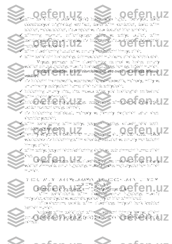  ta’lim   tashkilotining   ustavi   va   (yoki)   boshqa   ta’sis   hujjati,   litsenziyasi,   davlat
akkreditatsiyasi   to‘g‘risidagi   sertifikati,   davlat   ta’lim   standartlari,   davlat   ta’lim
talablari, malaka talablari, o‘quv rejalari va o‘quv dasturlari bilan tanishish;
 ta’limning   mazmuni,   qo‘llanilayotgan   ta’lim   va   tarbiya   usullari,   ta’lim
texnologiyalari   bilan,   shuningdek   o‘z   bolalarining   o‘quv   fanlarini   o‘zlashtirishi
natijalari bilan tanishish;
 ta’lim oluvchilarning huquqlari va qonuniy manfaatlarini himoya qilish;
 ta’lim tashkilotini boshqarishga doir masalalarni muhokama qilishda ishtirok etish.
Voyaga   yetmagan   ta’lim   oluvchilarning   ota-onasi   va   boshqa   qonuniy
vakillari qonun hujjatlariga muvofiq boshqa huquqlarga ham ega bo‘lishi mumkin.
Voyaga   yetmagan   ta’lim   oluvchilarning   ota-onasi   va   boshqa   qonuniy
vakillari:
 o‘z   bolalarini   insonparvarlik,  vatanparvarlik,  mehnatsevarlik,   ma’naviy,   milliy   va
umuminsoniy qadriyatlarni hurmat qilish ruhida tarbiyalashi;
 bolalarining   umumiy   o‘rta,   o‘rta   maxsus   ta’lim   yoki   boshlang‘ich   professional
ta’lim olishini ta’minlashi;
 bolalarining   o‘quv   mashg‘ulotlariga   qatnashishini   ta’minlash   va   o‘zlashtirishi
ustidan nazoratni amalga oshirish;
 o‘z   bolalarining   intellektual,   ma’naviy   va   jismoniy   rivojlanishi   uchun   shart-
sharoitlar yaratishi;
 ta’lim   tashkilotining   ta’lim-tarbiya   jarayonini   tartibga   soluvchi   ichki   tartib-
qoidalariga rioya etishi;
 jismoniy   va   yuridik   shaxslar   bilan   munosabatlarda,   shu   jumladan   sudda   maxsus
vakolatlarsiz o‘z bolalarining ta’lim sohasidagi huquqlari va qonuniy manfaatlarini
himoya qilishi;
 ta’lim-tarbiya jarayoni ishtirokchilarining sha’ni va qadr-qimmatini hurmat qilishi
shart.
Voyaga   yetmagan   ta’lim   oluvchilarning   ota-onasi   va   boshqa   qonuniy
vakillari zimmasida qonun hujjatlariga muvofiq boshqa majburiyatlar ham bo‘lishi
mumkin.
7-BOB. TA’LIM-TARBIYa JARAYoNI IShTIROKChILARINI IJTIMOIY
HIMOYa QILISh
52-modda.   Ta’lim oluvchilarni ijtimoiy himoya qilish
Ta’lim   tashkilotlarida   ta’lim   oluvchilar   qonun   hujjatlariga   muvofiq
imtiyozlar, stipendiyalar va vaqtincha yashash joylari bilan ta’minlanadi.
To‘lov-shartnoma   asosida   ta’lim   oluvchilarga   imtiyozli   bank   kreditlari
berilishi mumkin.
Nodavlat   ta’lim   tashkilotlari   ta’lim   oluvchilarni   ijtimoiy   himoya   qilishni
qonun hujjatlariga, o‘z ustaviga va (yoki) boshqa ta’sis hujjatiga muvofiq amalga
oshiradi. 