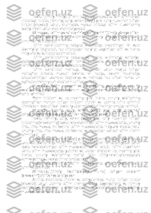 Davlat   ijtimoiy   himoya   qilishni   ta’minlash   maqsadida   kam   ta’minlangan
oilalardagi   bolalar,   jismoniy,   aqliy,   sensor   (sezgi)   yoki   ruhiy   nuqsonlari   bo‘lgan
bolalar   (shaxslar)   uchun,   shuningdek   mazkur   toifadagi   ta’lim   oluvchilarning
kasbiy o‘sishi uchun shart-sharoitlar yaratadi.
53-modda.   Ta’lim tashkilotlarining xodimlarini ijtimoiy himoya qilish
Ta’lim   tashkilotlarining   xodimlarini   ijtimoiy   himoya   qilish   davlat
tomonidan kafolatlanadi.
Ta’lim   tashkilotlarining   pedagog   xodimlariga   qisqartirilgan   ish   vaqti
davomiyligi   belgilanadi,   haq   to‘lanadigan   har   yilgi   uzaytirilgan   ta’til   va   boshqa
imtiyozlar va kafolatlar taqdim etiladi.
Ta’lim   tashkilotlarining   pedagog   va   boshqa   xodimlariga   sanitariya-
gigienaga   oid,   epidemiyaga   qarshi   hamda   profilaktika   choralari   bilan   amalga
oshiriladigan sog‘liqni saqlash kafolatlanadi.
Ta’lim   tashkilotlari   mehnatga   haq   to‘lash   uchun   mavjud   bo‘lgan
mablag‘lar   doirasida   mustaqil   ravishda   ish   haqiga,   lavozim   maoshlariga
tabaqalashtirilgan   ustamalar   belgilashga   va   mehnatga   haq   to‘lash   hamda   uni
rag‘batlantirishning turli shakllarini qo‘llashga haqli.
54-modda.   Yetim   bolalarni   va   ota-onasining   yoki   boshqa   qonuniy
vakillarining   qaramog‘idan   mahrum   bo‘lgan   bolalarni   o‘qitish   va   ularning
to‘liq ta’minoti
Ye tim   bolalarni   va   ota-onasining   yoki   boshqa   qonuniy   vakillarining
qaramog‘idan   mahrum   bo‘lgan   bolalarni   o‘qitish   va   ularning   to‘liq   ta’minoti
O‘zbekiston Respublikasi Davlat byudjeti mablag‘lari hisobidan amalga oshiriladi.
55-modda.   Jismoniy,   aqliy,   sensor   (sezgi)   yoki   ruhiy   nuqsonlari
bo‘lgan bolalarni (shaxslarni) o‘qitish hamda tarbiyalash
Davlat   jismoniy,   aqliy,   sensor   (sezgi)   yoki   ruhiy   nuqsonlari   bo‘lgan
bolalarning (shaxslarning) davlat ixtisoslashtirilgan ta’lim muassasalarida, umumiy
o‘rta,   o‘rta   maxsus,   professional   ta’lim   muassasalarida   inklyuziv   shaklda   bepul
umumiy   o‘rta,   o‘rta   maxsus,   professional   va   maktabdan   tashqari   ta’lim   olishini
ta’minlaydi.
Jismoniy,   aqliy,   sensor   (sezgi)   yoki   ruhiy   nuqsonlari   bo‘lgan,   shuningdek
uzoq vaqt davolanishga muhtoj bo‘lgan bolalarni o‘qitish hamda tarbiyalash uchun
davlat   ixtisoslashtirilgan   ta’lim   muassasalari   tashkil   etiladi.   Ta’lim   oluvchilarni
ushbu   ta’lim   muassasalariga   yuborish   va   ulardan   chetlatish   ota-onasining   yoki
boshqa   qonuniy   vakillarining   roziligi   bilan   tibbiy-psixologik-pedagogik
komissiyaning xulosasiga binoan amalga oshiriladi.
Davlat   ixtisoslashtirilgan   ta’lim   muassasalarida   ta’lim   oluvchilar   davlat
ta’minotida bo‘ladi.
56-modda.   Ijtimoiy   reabilitatsiyaga   muhtoj   bo‘lgan   bolalarni
(shaxslarni) o‘qitish va tarbiyalash
Alohida   sharoitlarda   o‘qitish   va   tarbiyalanishga   muhtoj   bo‘lgan   bolalar
(shaxslar)   uchun   ularning   ta’lim   olishini,   kasbiy   tayyorgarligini   va   ijtimoiy
reabilitatsiya   qilinishini   ta’minlaydigan   ixtisoslashtirilgan   o‘quv-tarbiya
muassasalari tashkil etiladi. 