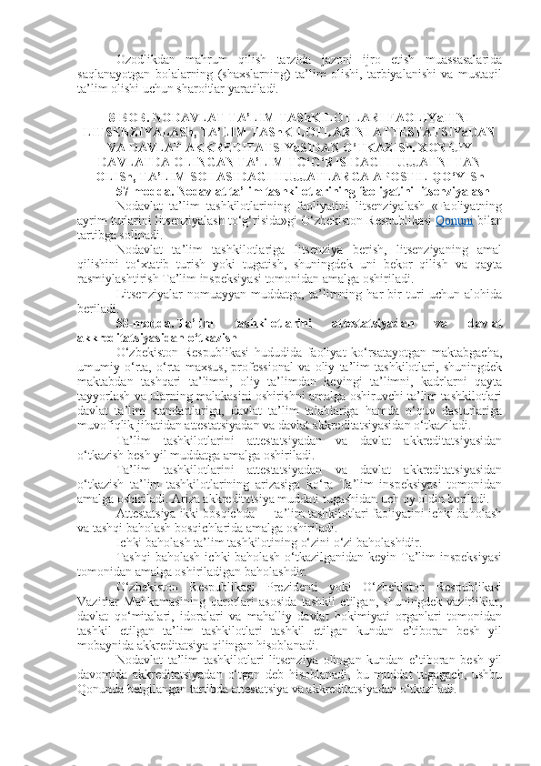 Ozodlikdan   mahrum   qilish   tarzida   jazoni   ijro   etish   muassasalarida
saqlanayotgan   bolalarning   (shaxslarning)   ta’lim   olishi,   tarbiyalanishi   va   mustaqil
ta’lim olishi uchun sharoitlar yaratiladi.
8-BOB. NODAVLAT TA’LIM TAShKILOTLARI FAOLIYaTINI
LITSENZIYALASh, TA’LIM TAShKILOTLARINI ATTESTATSIYaDAN
VA DAVLAT AKKREDITATSIYaSIDAN O‘TKAZISh. XORIJIY
DAVLATDA OLINGAN TA’LIM TO‘G‘RISIDAGI HUJJATNI TAN
OLISh, TA’LIM SOHASIDAGI HUJJATLARGA APOSTIL QO‘YISh
57-modda.   Nodavlat ta’lim tashkilotlarining faoliyatini litsenziyalash
Nodavlat   ta’lim   tashkilotlarining   faoliyatini   litsenziyalash   «Faoliyatning
ayrim turlarini litsenziyalash to‘g‘risida»gi O‘zbekiston Respublikasi   Qonuni   bilan
tartibga solinadi.
Nodavlat   ta’lim   tashkilotlariga   litsenziya   berish,   litsenziyaning   amal
qilishini   to‘xtatib   turish   yoki   tugatish,   shuningdek   uni   bekor   qilish   va   qayta
rasmiylashtirish Ta’lim inspeksiyasi tomonidan amalga oshiriladi.
Litsenziyalar   nomuayyan   muddatga,   ta’limning   har   bir   turi   uchun   alohida
beriladi.
58-modda.   Ta’lim   tashkilotlarini   attestatsiyadan   va   davlat
akkreditatsiyasidan o‘tkazish
O‘zbekiston   Respublikasi   hududida   faoliyat   ko‘rsatayotgan   maktabgacha,
umumiy   o‘rta,   o‘rta   maxsus,   professional   va   oliy   ta’lim   tashkilotlari,   shuningdek
maktabdan   tashqari   ta’limni,   oliy   ta’limdan   keyingi   ta’limni,   kadrlarni   qayta
tayyorlash va ularning malakasini oshirishni amalga oshiruvchi ta’lim tashkilotlari
davlat   ta’lim   standartlariga,   davlat   ta’lim   talablariga   hamda   o‘quv   dasturlariga
muvofiqlik jihatidan attestatsiyadan va davlat akkreditatsiyasidan o‘tkaziladi.
Ta’lim   tashkilotlarini   attestatsiyadan   va   davlat   akkreditatsiyasidan
o‘tkazish besh yil muddatga amalga oshiriladi.
Ta’lim   tashkilotlarini   attestatsiyadan   va   davlat   akkreditatsiyasidan
o‘tkazish   ta’lim   tashkilotlarining   arizasiga   ko‘ra   Ta’lim   inspeksiyasi   tomonidan
amalga oshiriladi. Ariza akkreditatsiya muddati tugashidan uch oy oldin beriladi.
Attestatsiya ikki bosqichda — ta’lim tashkilotlari faoliyatini ichki baholash
va tashqi baholash bosqichlarida amalga oshiriladi.
Ichki baholash ta’lim tashkilotining o‘zini o‘zi baholashidir.
Tashqi  baholash   ichki  baholash  o‘tkazilganidan  keyin Ta’lim   inspeksiyasi
tomonidan amalga oshiriladigan baholashdir.
O‘zbekiston   Respublikasi   Prezidenti   yoki   O‘zbekiston   Respublikasi
Vazirlar   Mahkamasining   qarorlari   asosida   tashkil   etilgan,   shuningdek   vazirliklar,
davlat   qo‘mitalari,   idoralari   va   mahalliy   davlat   hokimiyati   organlari   tomonidan
tashkil   etilgan   ta’lim   tashkilotlari   tashkil   etilgan   kundan   e’tiboran   besh   yil
mobaynida akkreditatsiya qilingan hisoblanadi.
Nodavlat   ta’lim   tashkilotlari   litsenziya   olingan   kundan   e’tiboran   besh   yil
davomida   akkreditatsiyadan   o‘tgan   deb   hisoblanadi,   bu   muddat   tugagach,   ushbu
Qonunda belgilangan tartibda attestatsiya va akkreditatsiyadan o‘tkaziladi. 