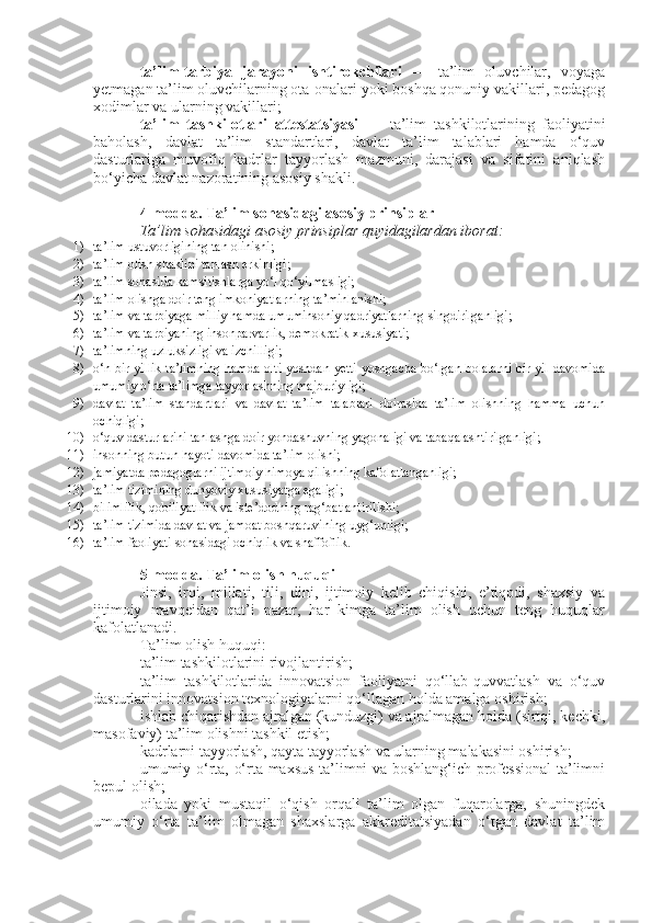 ta’lim-tarbiya   jarayoni   ishtirokchilari   —   ta’lim   oluvchilar,   voyaga
yetmagan ta’lim oluvchilarning ota-onalari yoki boshqa qonuniy vakillari, pedagog
xodimlar va ularning vakillari;
ta’lim   tashkilotlari   attestatsiyasi   —   ta’lim   tashkilotlarining   faoliyatini
baholash,   davlat   ta’lim   standartlari,   davlat   ta’lim   talablari   hamda   o‘quv
dasturlariga   muvofiq   kadrlar   tayyorlash   mazmuni,   darajasi   va   sifatini   aniqlash
bo‘yicha davlat nazoratining asosiy shakli.
4-modda.   Ta’lim sohasidagi asosiy prinsiplar
Ta’lim sohasidagi asosiy prinsiplar quyidagilardan iborat:
1) ta’lim ustuvorligining tan olinishi;
2) ta’lim olish shaklini tanlash erkinligi;
3) ta’lim sohasida kamsitishlarga yo‘l qo‘yilmasligi;
4) ta’lim olishga doir teng imkoniyatlarning ta’minlanishi;
5) ta’lim va tarbiyaga milliy hamda umuminsoniy qadriyatlarning singdirilganligi;
6) ta’lim va tarbiyaning insonparvarlik, demokratik xususiyati;
7) ta’limning uzluksizligi va izchilligi;
8) o‘n bir yillik ta’limning hamda olti yoshdan yetti yoshgacha bo‘lgan bolalarni bir yil davomida
umumiy o‘rta ta’limga tayyorlashning majburiyligi;
9) davlat   ta’lim   standartlari   va   davlat   ta’lim   talablari   doirasida   ta’lim   olishning   hamma   uchun
ochiqligi;
10) o‘quv dasturlarini tanlashga doir yondashuvning yagonaligi va tabaqalashtirilganligi;
11) insonning butun hayoti davomida ta’lim olishi;
12) jamiyatda pedagoglarni ijtimoiy himoya qilishning kafolatlanganligi;
13) ta’lim tizimining dunyoviy xususiyatga egaligi;
14) bilimlilik, qobiliyatlilik va iste’dodning rag‘batlantirilishi;
15) ta’lim tizimida davlat va jamoat boshqaruvining uyg‘unligi;
16) ta’lim faoliyati sohasidagi ochiqlik va shaffoflik.
5-modda.   Ta’lim olish huquqi
Jinsi,   irqi,   millati,   tili,   dini,   ijtimoiy   kelib   chiqishi,   e’tiqodi,   shaxsiy   va
ijtimoiy   mavqeidan   qat’i   nazar,   har   kimga   ta’lim   olish   uchun   teng   huquqlar
kafolatlanadi.
Ta’lim olish huquqi:
ta’lim tashkilotlarini rivojlantirish;
ta’lim   tashkilotlarida   innovatsion   faoliyatni   qo‘llab-quvvatlash   va   o‘quv
dasturlarini innovatsion texnologiyalarni qo‘llagan holda amalga oshirish;
ishlab chiqarishdan ajralgan (kunduzgi) va ajralmagan holda (sirtqi, kechki,
masofaviy) ta’lim olishni tashkil etish;
kadrlarni tayyorlash, qayta tayyorlash va ularning malakasini oshirish;
umumiy o‘rta, o‘rta maxsus ta’limni va boshlang‘ich professional ta’limni
bepul olish;
oilada   yoki   mustaqil   o‘qish   orqali   ta’lim   olgan   fuqarolarga,   shuningdek
umumiy   o‘rta   ta’lim   olmagan   shaxslarga   akkreditatsiyadan   o‘tgan   davlat   ta’lim 