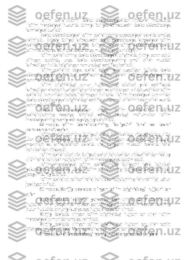 Ta’lim   tashkilotlarini   davlat   akkreditatsiyasidan   o‘tkazish   maqsadida
Ta’lim   inspeksiyasi   huzurida   doimiy   faoliyat   ko‘rsatuvchi   davlat   akkreditatsiya
komissiyasi tuziladi.
Davlat   akkreditatsiyasi   ta’lim   tashkilotining   attestatsiyasi   asosida   amalga
oshiriladi.   Doimiy   faoliyat   ko‘rsatuvchi   davlat   akkreditatsiya   komissiyasi   ta’lim
tashkilotining   maqomini   va   uning   faoliyati   davlat   ta’lim   standartlariga,   davlat
ta’lim talablariga va o‘quv dasturlariga muvofiqligini aniqlaydi.
Ta’lim   tashkilotining   davlat   akkreditatsiyasi   to‘g‘risida   ijobiy   qaror   qabul
qilingan   taqdirda,   unga   davlat   akkreditatsiyasining   amal   qilish   muddati
ko‘rsatilgan holda belgilangan namunadagi sertifikat beriladi.
Ta’lim   tashkiloti   qayta   tashkil   etilgan   yoki   tugatilgan   hollarda   davlat
akkreditatsiyasi   to‘g‘risidagi   sertifikatning   amal   qilishi   Ta’lim   inspeksiyasining
qarori bilan tugatiladi.
Ta’lim   to‘g‘risidagi   qonun   hujjatlarining   talablari   yoki   sertifikatda
ko‘rsatilgan shartlar buzilganligi aniqlangan va aniqlangan qoidabuzarliklar ta’lim
tashkiloti   tomonidan   bartaraf   etilmagan   hollarda   Ta’lim   inspeksiyasi   tomonidan
davlat akkreditatsiyasi to‘g‘risidagi sertifikatning amal qilishini bekor qilish xaqida
qaror qabul qilinadi.
Davlat   akkreditatsiyasidan   o‘tgan   ta’lim   tashkilotlari   Ta’lim
tashkilotlarining   reestriga   kiritiladi   va   bu   haqdagi   ma’lumotlar   Ta’lim
inspeksiyasining rasmiy veb-saytiga joylashtiriladi.
59-modda.   Ta’lim   tashkilotlarining   faoliyatini   ichki   va   tashqi
baholashdan o‘tkazish
Ta’lim   tashkilotlarining   faoliyati   tashqi   baholashdan   o‘tkazilishidan   oldin
ular   Ta’lim   inspeksiyasi   tomonidan   ishlab   chiqilgan   attestatsiyadan   o‘tkazish
mezonlari   va   ko‘rsatkichlari   asosida   o‘z   faoliyatini   mustaqil   ravishda   ichki
baholashdan o‘tkazadi.
Ta’lim tashkilotlari o‘z faoliyati tashqi baholashdan o‘tkazilishidan ikki oy
oldin ichki baholash natijalarini Ta’lim inspeksiyasiga taqdim etadi.
Ta’lim   inspeksiyasi   ta’lim   tashkilotining   faoliyatini   ichki   baholash
yakunlarini   o‘rganadi   va   ulardan   ta’lim   tashkilotining   faoliyatini   tashqi   baholash
jarayonida foydalanadi.
Ta’lim   tashkiloti   rahbari   ichki   baholash   natijalarining   ishonchliligi   uchun
javobgar bo‘ladi.
60-modda.   Xorijiy   davlatda   olingan   ta’lim   to‘g‘risidagi   hujjatni   tan
olish
Xorijiy   davlatda   1992   yil   1   yanvardan   keyin   olingan   ta’lim   to‘g‘risidagi
hujjat   tan   olish   jarayonidan   o‘tkazilganidan   keyin   O‘zbekiston   Respublikasining
butun hududida qonuniy kuchga ega hujjat sifatida tan olinadi.
Xorijiy   davlatda   olingan   ta’lim   to‘g‘risidagi   hujjatni   tan   olish   Ta’lim
inspeksiyasi tomonidan amalga oshiriladi.
Xorijiy   davlatda   olingan   ta’lim   to‘g‘risidagi   hujjatni   tan   olish   tartibi
O‘zbekiston Respublikasi Vazirlar Mahkamasi tomonidan belgilanadi.
61-modda.   Ta’lim sohasidagi rasmiy hujjatlarga apostil qo‘yish 
