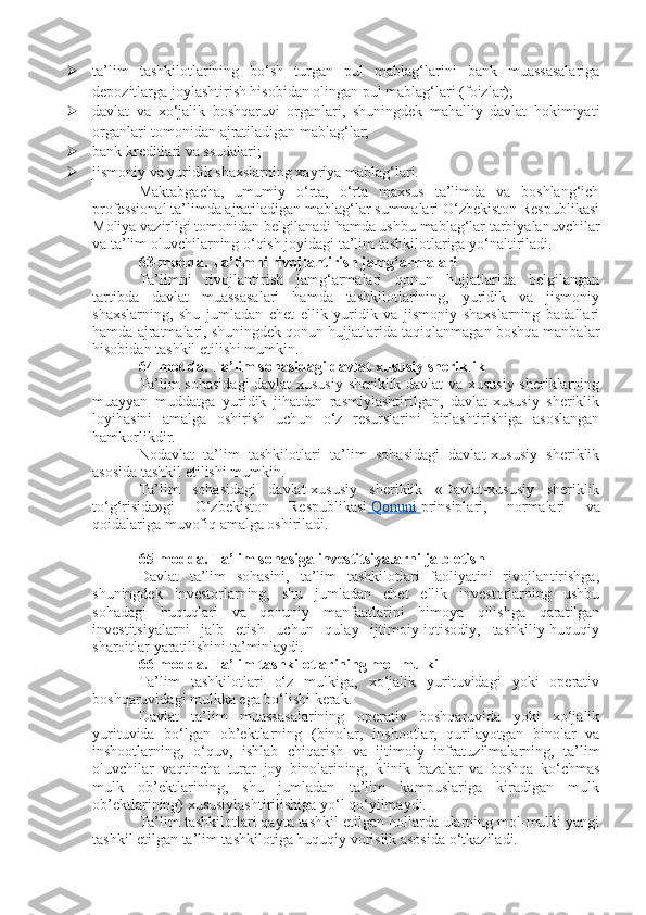  ta’lim   tashkilotlarining   bo‘sh   turgan   pul   mablag‘larini   bank   muassasalariga
depozitlarga joylashtirish hisobidan olingan pul mablag‘lari (foizlar);
 davlat   va   xo‘jalik   boshqaruvi   organlari,   shuningdek   mahalliy   davlat   hokimiyati
organlari tomonidan ajratiladigan mablag‘lar;
 bank kreditlari va ssudalari;
 jismoniy va yuridik shaxslarning xayriya mablag‘lari.
Maktabgacha,   umumiy   o‘rta,   o‘rta   maxsus   ta’limda   va   boshlang‘ich
professional ta’limda ajratiladigan mablag‘lar summalari O‘zbekiston Respublikasi
Moliya vazirligi tomonidan belgilanadi hamda ushbu mablag‘lar tarbiyalanuvchilar
va ta’lim oluvchilarning o‘qish joyidagi ta’lim tashkilotlariga yo‘naltiriladi.
63-modda.   Ta’limni rivojlantirish jamg‘armalari
Ta’limni   rivojlantirish   jamg‘armalari   qonun   hujjatlarida   belgilangan
tartibda   davlat   muassasalari   hamda   tashkilotlarining,   yuridik   va   jismoniy
shaxslarning,   shu   jumladan   chet   ellik   yuridik   va   jismoniy   shaxslarning   badallari
hamda ajratmalari, shuningdek qonun hujjatlarida taqiqlanmagan boshqa manbalar
hisobidan tashkil etilishi mumkin.
64-modda.   Ta’lim sohasidagi davlat-xususiy sheriklik
Ta’lim sohasidagi  davlat-xususiy sheriklik davlat va xususiy sheriklarning
muayyan   muddatga   yuridik   jihatdan   rasmiylashtirilgan,   davlat-xususiy   sheriklik
loyihasini   amalga   oshirish   uchun   o‘z   resurslarini   birlashtirishiga   asoslangan
hamkorlikdir.
Nodavlat   ta’lim   tashkilotlari   ta’lim   sohasidagi   davlat-xususiy   sheriklik
asosida tashkil etilishi mumkin.
Ta’lim   sohasidagi   davlat-xususiy   sheriklik   «Davlat-xususiy   sheriklik
to‘g‘risida»gi   O‘zbekiston   Respublikasi     Qonuni        prinsiplari,   normalari   va
qoidalariga muvofiq amalga oshiriladi.
65-modda.   Ta’lim sohasiga investitsiyalarni jalb etish
Davlat   ta’lim   sohasini,   ta’lim   tashkilotlari   faoliyatini   rivojlantirishga,
shuningdek   investorlarning,   shu   jumladan   chet   ellik   investorlarning   ushbu
sohadagi   huquqlari   va   qonuniy   manfaatlarini   himoya   qilishga   qaratilgan
investitsiyalarni   jalb   etish   uchun   qulay   ijtimoiy-iqtisodiy,   tashkiliy-huquqiy
sharoitlar yaratilishini ta’minlaydi.
66-modda.   Ta’lim tashkilotlarining mol-mulki
Ta’lim   tashkilotlari   o‘z   mulkiga,   xo‘jalik   yurituvidagi   yoki   operativ
boshqaruvidagi mulkka ega bo‘lishi kerak.
Davlat   ta’lim   muassasalarining   operativ   boshqaruvida   yoki   xo‘jalik
yurituvida   bo‘lgan   ob’ektlarning   (binolar,   inshootlar,   qurilayotgan   binolar   va
inshootlarning,   o‘quv,   ishlab   chiqarish   va   ijtimoiy   infratuzilmalarning,   ta’lim
oluvchilar   vaqtincha   turar   joy   binolarining,   klinik   bazalar   va   boshqa   ko‘chmas
mulk   ob’ektlarining,   shu   jumladan   ta’lim   kampuslariga   kiradigan   mulk
ob’ektlarining) xususiylashtirilishiga yo‘l qo‘yilmaydi.
Ta’lim tashkilotlari qayta tashkil etilgan hollarda ularning mol-mulki yangi
tashkil etilgan ta’lim tashkilotiga huquqiy vorislik asosida o‘tkaziladi. 