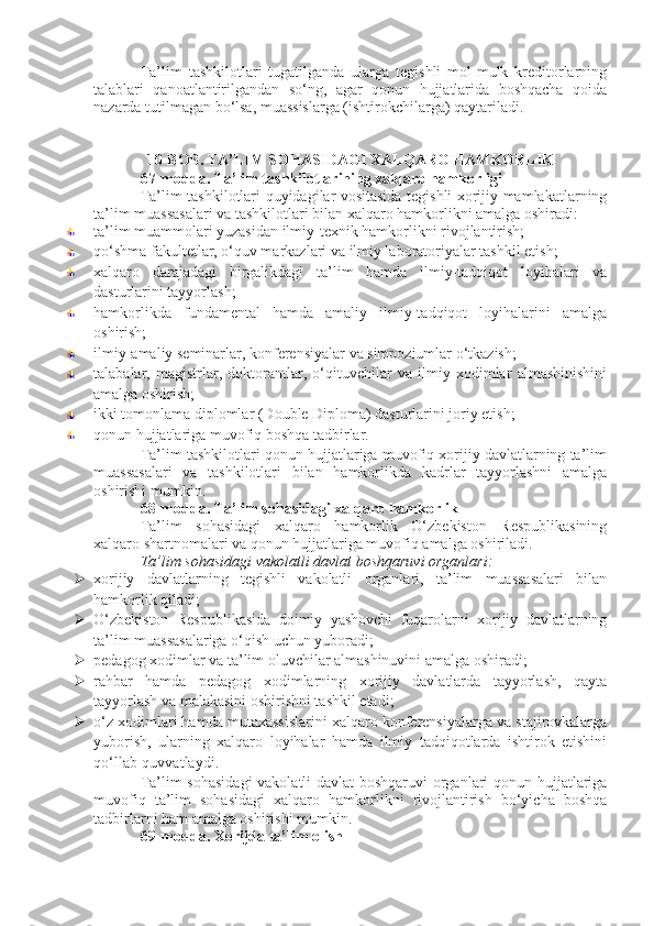Ta’lim   tashkilotlari   tugatilganda   ularga   tegishli   mol-mulk   kreditorlarning
talablari   qanoatlantirilgandan   so‘ng,   agar   qonun   hujjatlarida   boshqacha   qoida
nazarda tutilmagan bo‘lsa, muassislarga (ishtirokchilarga) qaytariladi.
10-BOB. TA’LIM SOHASIDAGI XALQARO HAMKORLIK
67-modda.   Ta’lim tashkilotlarining xalqaro hamkorligi
Ta’lim tashkilotlari quyidagilar vositasida tegishli xorijiy mamlakatlarning
ta’lim muassasalari va tashkilotlari bilan xalqaro hamkorlikni amalga oshiradi:
ta’lim muammolari yuzasidan ilmiy-texnik hamkorlikni rivojlantirish;
qo‘shma fakultetlar, o‘quv markazlari va ilmiy laboratoriyalar tashkil etish;
xalqaro   darajadagi   birgalikdagi   ta’lim   hamda   ilmiy-tadqiqot   loyihalari   va
dasturlarini tayyorlash;
hamkorlikda   fundamental   hamda   amaliy   ilmiy-tadqiqot   loyihalarini   amalga
oshirish;
ilmiy-amaliy seminarlar, konferensiyalar va simpoziumlar o‘tkazish;
talabalar,   magistrlar,   doktorantlar,   o‘qituvchilar   va   ilmiy   xodimlar   almashinishini
amalga oshirish;
ikki tomonlama diplomlar (Double Diploma) dasturlarini joriy etish;
qonun hujjatlariga muvofiq boshqa tadbirlar.
Ta’lim tashkilotlari qonun hujjatlariga muvofiq xorijiy davlatlarning ta’lim
muassasalari   va   tashkilotlari   bilan   hamkorlikda   kadrlar   tayyorlashni   amalga
oshirishi mumkin.
68-modda.   Ta’lim sohasidagi xalqaro hamkorlik
Ta’lim   sohasidagi   xalqaro   hamkorlik   O‘zbekiston   Respublikasining
xalqaro shartnomalari va qonun hujjatlariga muvofiq amalga oshiriladi.
Ta’lim sohasidagi vakolatli davlat boshqaruvi organlari:
 xorijiy   davlatlarning   tegishli   vakolatli   organlari,   ta’lim   muassasalari   bilan
hamkorlik qiladi;
 O‘zbekiston   Respublikasida   doimiy   yashovchi   fuqarolarni   xorijiy   davlatlarning
ta’lim muassasalariga o‘qish uchun yuboradi;
 pedagog xodimlar va ta’lim oluvchilar almashinuvini amalga oshiradi;
 rahbar   hamda   pedagog   xodimlarning   xorijiy   davlatlarda   tayyorlash,   qayta
tayyorlash va malakasini oshirishni tashkil etadi;
 o‘z xodimlari hamda mutaxassislarini xalqaro konferensiyalarga va stajirovkalarga
yuborish,   ularning   xalqaro   loyihalar   hamda   ilmiy   tadqiqotlarda   ishtirok   etishini
qo‘llab-quvvatlaydi.
Ta’lim sohasidagi  vakolatli davlat  boshqaruvi organlari qonun hujjatlariga
muvofiq   ta’lim   sohasidagi   xalqaro   hamkorlikni   rivojlantirish   bo‘yicha   boshqa
tadbirlarni ham amalga oshirishi mumkin.
69-modda.   Xorijda ta’lim olish 