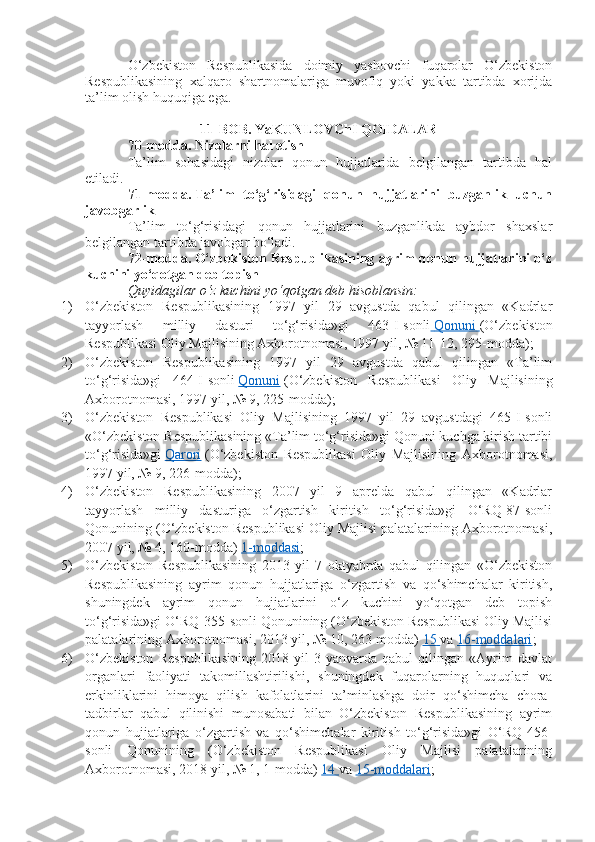 O‘zbekiston   Respublikasida   doimiy   yashovchi   fuqarolar   O‘zbekiston
Respublikasining   xalqaro   shartnomalariga   muvofiq   yoki   yakka   tartibda   xorijda
ta’lim olish huquqiga ega.
11-BOB. YaKUNLOVChI QOIDALAR
70-modda.   Nizolarni hal etish
Ta’lim   sohasidagi   nizolar   qonun   hujjatlarida   belgilangan   tartibda   hal
etiladi.
71-modda.   Ta’lim   to‘g‘risidagi   qonun   hujjatlarini   buzganlik   uchun
javobgarlik
Ta’lim   to‘g‘risidagi   qonun   hujjatlarini   buzganlikda   aybdor   shaxslar
belgilangan tartibda javobgar bo‘ladi.
72-modda.   O‘zbekiston Respublikasining ayrim qonun hujjatlarini o‘z
kuchini yo‘qotgan deb topish
Quyidagilar o‘z kuchini yo‘qotgan deb hisoblansin:
1) O‘zbekiston   Respublikasining   1997   yil   29   avgustda   qabul   qilingan   «Kadrlar
tayyorlash   milliy   dasturi   to‘g‘risida»gi   463-I-sonli     Qonuni        (O‘zbekiston
Respublikasi Oliy Majlisining Axborotnomasi, 1997 yil, № 11-12, 295-modda);
2) O‘zbekiston   Respublikasining   1997   yil   29   avgustda   qabul   qilingan   «Ta’lim
to‘g‘risida»gi   464-I-sonli   Qonuni   (O‘zbekiston   Respublikasi   Oliy   Majlisining
Axborotnomasi, 1997 yil, № 9, 225-modda);
3) O‘zbekiston   Respublikasi   Oliy   Majlisining   1997   yil   29   avgustdagi   465-I-sonli
«O‘zbekiston Respublikasining «Ta’lim to‘g‘risida»gi Qonuni kuchga kirish tartibi
to‘g‘risida»gi   Qarori   (O‘zbekiston   Respublikasi   Oliy   Majlisining   Axborotnomasi,
1997 yil, № 9, 226-modda);
4) O‘zbekiston   Respublikasining   2007   yil   9   aprelda   qabul   qilingan   «Kadrlar
tayyorlash   milliy   dasturiga   o‘zgartish   kiritish   to‘g‘risida»gi   O‘RQ-87-sonli
Qonunining (O‘zbekiston Respublikasi Oliy Majlisi palatalarining Axborotnomasi,
2007 yil, № 4, 160-modda)   1-moddasi ;
5) O‘zbekiston   Respublikasining   2013   yil   7   oktyabrda   qabul   qilingan   «O‘zbekiston
Respublikasining   ayrim   qonun   hujjatlariga   o‘zgartish   va   qo‘shimchalar   kiritish,
shuningdek   ayrim   qonun   hujjatlarini   o‘z   kuchini   yo‘qotgan   deb   topish
to‘g‘risida»gi O‘RQ-355-sonli Qonunining (O‘zbekiston Respublikasi Oliy Majlisi
palatalarining Axborotnomasi, 2013 yil, № 10, 263-modda)   15        va   16-moddalari ;
6) O‘zbekiston   Respublikasining   2018   yil   3   yanvarda   qabul   qilingan   «Ayrim   davlat
organlari   faoliyati   takomillashtirilishi,   shuningdek   fuqarolarning   huquqlari   va
erkinliklarini   himoya   qilish   kafolatlarini   ta’minlashga   doir   qo‘shimcha   chora-
tadbirlar   qabul   qilinishi   munosabati   bilan   O‘zbekiston   Respublikasining   ayrim
qonun   hujjatlariga   o‘zgartish   va   qo‘shimchalar   kiritish   to‘g‘risida»gi   O‘RQ-456-
sonli   Qonunining   (O‘zbekiston   Respublikasi   Oliy   Majlisi   palatalarining
Axborotnomasi, 2018 yil, № 1, 1-modda)   14        va   15-moddalari ; 