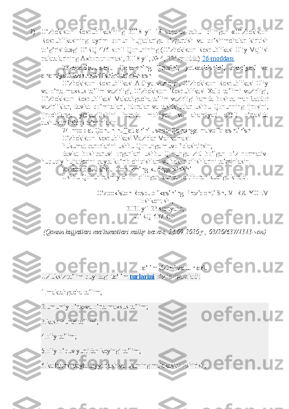 7) O‘zbekiston   Respublikasining   2018   yil   18   aprelda   qabul   qilingan   «O‘zbekiston
Respublikasining   ayrim   qonun   hujjatlariga   o‘zgartish   va   qo‘shimchalar   kiritish
to‘g‘risida»gi O‘RQ-476-sonli Qonunining (O‘zbekiston Respublikasi Oliy Majlisi
palatalarining Axborotnomasi, 2018 yil, № 4, 224-modda)   26-moddasi .
73-modda.   Ushbu   Qonunning   ijrosini,   yetkazilishini,   mohiyati   va
ahamiyati tushuntirilishini ta’minlash
O‘zbekiston   Respublikasi   Adliya  vazirligi,  O‘zbekiston   Respublikasi   Oliy
va   o‘rta   maxsus   ta’lim   vazirligi,   O‘zbekiston   Respublikasi   Xalq   ta’limi   vazirligi,
O‘zbekiston Respublikasi Maktabgacha ta’lim vazirligi hamda boshqa manfaatdor
vazirliklar,   davlat   qo‘mitalari,   idoralar   va   tashkilotlar   ushbu   Qonunning   ijrosini,
ijrochilarga   yetkazilishini   hamda   mohiyati   va   ahamiyati   aholi   o‘rtasida
tushuntirilishini ta’minlasin.
74-modda.   Qonun hujjatlarini ushbu Qonunga muvofiqlashtirish
O‘zbekiston Respublikasi Vazirlar Mahkamasi:
hukumat qarorlarini ushbu Qonunga muvofiqlashtirsin;
davlat   boshqaruvi   organlari   ushbu   Qonunga   zid   bo‘lgan   o‘z   normativ-
huquqiy hujjatlarini qayta ko‘rib chiqishlari va bekor qilishlarini ta’minlasin.
75-modda.   Ushbu Qonunning kuchga kirishi
Ushbu Qonun rasmiy e’lon qilingan kundan e’tiboran kuchga kiradi.
O‘zbekiston Respublikasining Prezidenti Sh. MIRZIYOEV
Toshkent sh.,
2020 yil 23 sentyabr,
O‘RQ-637-son
(Qonun hujjatlari ma’lumotlari milliy bazasi, 24.09.2020 y., 03/20/637/1313-son)
Ta’lim tizimi va turlari.
Uzluksiz ta’lim quyidagi   ta’lim   turlarini   o’z ichiga oladi:
1.maktabgacha ta’lim;
2.umumiy o’rta va o’rta maxsus ta’lim;
3.kasb-hunar ta’limi;
4.oliy ta’lim;
5.oliy o’quv yurtidan keyingi ta’lim;
6.kadrlarni qayta tayyorlash va ularning malakasini oshirish; 