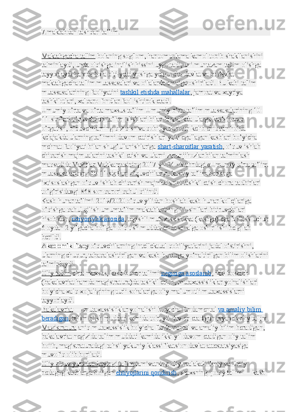 7.maktabdan tashqari ta’lim.
Maktabgacha ta'lim   bolaning sog'lom, har tomonlama kamol topib shakllanishini 
ta'minlaydi, unda o'qishga intilish hissini uyg'otadi, uni muntazam ta'lim olishga 
tayyorlaydi hamda bola olti-yetti yoshga yetguncha davlat va nodavlat 
maktabgacha ta'lim muassasalari va oilalarda amalga oshiriladi. Bu kabi ta'lim 
muassasalarining faoliyatini   tashkil etishda mahallalar , jamoat va xayriya 
tashkilotlari, xalqaro fondlar faol ishtirok etadi.
Umumiy o’rta va o’rta maxsus ta’lim-Umumiy o’rta ta’lim muassasalarining 10-
11-sinflari o’quvchilari ta’lim olishlari bilan birgalikda ularga kasb-hunar 
o’rgatish, o’quvchilarning qiziqish va qobiliyatlaridan kelib chiqqan holda 
kelajakda ularning ta’limni davom ettirishlari yoki egallagan kasblari bo’yicha 
mehnat faoliyati bilan shug’ullanishlariga   shart-sharoitlar yaratish , o’quv-ishlab 
chiqarish majmualarini tashkil etish va ularni zarur jihozlar bilan ta’minlash 
maqsadida Vazirlar Mahkamasining 2017-yil 24-oktabrdagi «Umumiy o’rta ta’lim 
muassasalarining 10-11-sinflari o’quvchilariga kasbiy ta’lim berishga 
ixtisoslashgan o’quv-ishlab chiqarish majmualarini tashkil etish chora-tadbirlari 
to’g’risida»gi 868-son qarori qabul qilindi.
Kasb-hunar ta’limi-2019/2020 o’quv yilidan boshlab kasb-hunar kollejlariga 
o’qishga qabul qilish umumta’lim maktablarining 11-sinflari bitiruvchilari 
hisobidan,   ixtiyoriylik asosida , tegishli mutaxassislikka (kasbga) ega bo’lish uchun
6 oydan 2 yilgacha bo’lgan o’qitish muddatlarida amalga oshirilishi belgilab 
berildi.
Akademik litsey   o‘quvchilarning intellektual qobiliyatlarini jadal o‘stirishni, 
ularning chuqur, tabaqalashtirilgan va kasb-hunarga yo‘naltirilgan bilim olishlarini
ta’minlaydi.
Oliy ta'lim   o'rta maxsus, kasb-hunar ta'limi   negiziga asoslanib , ikki bosqich 
(bakalavriat hamda magistratura)da tashkil etilib, mutaxassisliklar yo'nalishlari 
bo'yicha xalq xo'jaligining turli sohalariga oliy ma'lumotli mutaxassislarni 
tayyorlaydi.
Bakalavriat   — mutaxassisliklar yo'nalishi bo'yicha fundamental   va amaliy bilim 
beradigan , ta'lim olish muddati kamida to'rt yil davom etadigan tayanch oliy ta'lim.
Magistratura   aniq mutaxassislik bo'yicha fundamental va amaliy bilim beradigan, 
bakalavriat negizida ta'lim muddati kamida ikki yil davom etadigan oliy ta'lim 
boiib, magistraturadagi tahsil yakuniy klassifikatsion davlat attestatsiyasiga 
muvofiq olib boriladi.
Oliy o'quv yurtidan keyingi ta'lim   iamivatning oliy malakali ilmiy va ilmiy 
pedagog kadrlarga bo'lgan   ehtiyojlarini qondirish , shaxsning ijodiy ta'lim — kasb- 