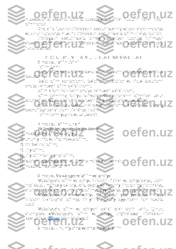 muassasalarida   eksternat   tartibida   attestatsiyadan   o‘tish   huquqini   berish   orqali
ta’minlanadi.
Chet ellik fuqarolar O‘zbekiston Respublikasining xalqaro shartnomalariga
va qonun hujjatlariga muvofiq O‘zbekiston Respublikasida ta’lim olishga haqlidir.
O‘zbekiston   Respublikasida   doimiy   yashayotgan   fuqaroligi   bo‘lmagan
shaxslar   ta’lim   olish   uchun   O‘zbekiston   Respublikasi   fuqarolari   bilan   teng
huquqlarga ega.
2-BOB. TA’LIM TIZIMI, TURLARI VA ShAKLLARI
6-modda.   Ta’lim tizimi
Ta’lim tizimi:
davlat ta’lim standartlarini, davlat ta’lim talablarini, o‘quv rejalari va o‘quv
dasturlarini;
davlat   ta’lim   standartlarini,   davlat   ta’lim   talablari   va   o‘quv   dasturlarini
amalga oshiruvchi ta’lim tashkilotlarini;
ta’lim sifatini baholashni amalga oshiruvchi tashkilotlarni;
ta’lim   tizimining   faoliyat   ko‘rsatishi   va   rivojlanishini   ta’minlash   uchun
zarur bo‘lgan tadqiqot ishlarini bajaruvchi ilmiy-pedagogik muassasalarni;
ta’lim   sohasidagi   davlat   boshqaruvi   organlarini,   shuningdek   ularning
tasarrufidagi tashkilotlarni o‘z ichiga oladi.
Ta’lim tizimi yagona va uzluksizdir.
7-modda.   Ta’lim turlari
Ta’lim turlari quyidagilardan iborat:
1) maktabgacha ta’lim va tarbiya;
2) umumiy o‘rta va o‘rta maxsus ta’lim;
3) professional ta’lim;
4) oliy ta’lim;
5) oliy ta’limdan keyingi ta’lim;
6) kadrlarni qayta tayyorlash va ularning malakasini oshirish;
7) maktabdan tashqari ta’lim.
8-modda.   Maktabgacha ta’lim va tarbiya
Maktabgacha   ta’lim   va   tarbiya   bolalarni   o‘qitish   va   tarbiyalashga,   ularni
intellektual,   ma’naviy-axloqiy,   etik,   estetik   va   jismoniy   jihatdan   rivojlantirishga,
shuningdek bolalarni umumiy o‘rta ta’limga tayyorlashga qaratilgan ta’lim turidir.
Maktabgacha   ta’lim   va   tarbiya   olti   yoshdan   yetti   yoshgacha   bo‘lgan
bolalarni   boshlang‘ich   ta’limga   bir   yillik   majburiy   tayyorlashni   ham   nazarda
tutadi.
Maktabgacha   ta’lim   va   tarbiyani   tashkil   etish   tartibi   ushbu   Qonun,
shuningdek   «Maktabgacha   ta’lim   va   tarbiya   to‘g‘risida»gi   O‘zbekiston
Respublikasi   Qonuni   bilan belgilanadi.
9-modda.   Umumiy o‘rta va o‘rta maxsus ta’lim 