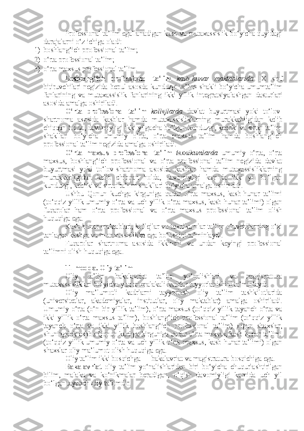 Professional ta’lim egallanadigan kasb va mutaxassislik bo‘yicha quyidagi
darajalarni o‘z ichiga oladi:
1) boshlang‘ich professional ta’lim;
2) o‘rta professional ta’lim;
3) o‘rta maxsus professional ta’lim.
Boshlang‘ich   professional   ta’lim   kasb-hunar   maktablarida   IX   sinf
bitiruvchilari   negizida   bepul   asosda   kunduzgi   ta’lim   shakli   bo‘yicha   umumta’lim
fanlarining   va   mutaxassislik   fanlarining   ikki   yillik   integratsiyalashgan   dasturlari
asosida amalga oshiriladi.
O‘rta   professional   ta’lim   kollejlarda   davlat   buyurtmasi   yoki   to‘lov-
shartnoma   asosida   kasblar   hamda   mutaxassisliklarning   murakkabligidan   kelib
chiqqan holda, davomiyligi ikki yilgacha bo‘lgan kunduzgi, kechki va sirtqi ta’lim
shakllari   bo‘yicha   umumiy   o‘rta,   o‘rta   maxsus   ta’lim   hamda   boshlang‘ich
professional ta’lim negizida amalga oshiriladi.
O‘rta   maxsus   professional   ta’lim   texnikumlarda   umumiy   o‘rta,   o‘rta
maxsus,   boshlang‘ich   professional   va   o‘rta   professional   ta’lim   negizida   davlat
buyurtmasi   yoki   to‘lov-shartnoma   asosida   kasblar   hamda   mutaxassisliklarning
murakkabligidan   kelib   chiqqan   holda,   davomiyligi   kamida   ikki   yil   bo‘lgan
kunduzgi, kechki va sirtqi ta’lim shakllari bo‘yicha amalga oshiriladi.
Ushbu   Qonun   kuchga   kirguniga   qadar   o‘rta   maxsus,   kasb-hunar   ta’limi
(to‘qqiz yillik umumiy o‘rta va uch yillik o‘rta maxsus, kasb-hunar ta’limi) olgan
fuqarolar   ham   o‘rta   professional   va   o‘rta   maxsus   professional   ta’lim   olish
huquqiga ega.
Kasb-hunar maktablari, kollejlar va texnikumlar ta’lim oluvchilarning o‘zi
tanlagan kasbga va mutaxassislikka ega bo‘lishini ta’minlaydi.
Fuqarolar   shartnoma   asosida   ikkinchi   va   undan   keyingi   professional
ta’limni olish huquqiga ega.
11-modda.   Oliy ta’lim
Oliy   ta’lim   bakalavriat   ta’lim   yo‘nalishlari   va   magistratura
mutaxassisliklari bo‘yicha yuqori malakali kadrlar tayyorlanishini ta’minlaydi.
Oliy   ma’lumotli   kadrlarni   tayyorlash   oliy   ta’lim   tashkilotlarida
(universitetlar,   akademiyalar,   institutlar,   oliy   maktablar)   amalga   oshiriladi.
Umumiy o‘rta (o‘n bir yillik ta’lim), o‘rta maxsus (to‘qqiz yillik tayanch o‘rta va
ikki   yillik   o‘rta   maxsus   ta’lim),   boshlang‘ich   professional   ta’lim   (to‘qqiz   yillik
tayanch   o‘rta   va   ikki   yillik   boshlang‘ich   professional   ta’lim)   olgan   shaxslar,
shuningdek ushbu Qonun kuchga kirguniga qadar o‘rta maxsus, kasb-hunar ta’limi
(to‘qqiz yillik umumiy o‘rta va uch yillik o‘rta maxsus, kasb-hunar ta’limi) olgan
shaxslar oliy ma’lumot olish huquqiga ega.
Oliy ta’lim ikki bosqichga — bakalavriat va magistratura bosqichiga ega.
Bakalavriat   oliy   ta’lim   yo‘nalishlaridan   biri   bo‘yicha   chuqurlashtirilgan
bilim,   malaka   va   ko‘nikmalar   beradigan,   o‘qish   davomiyligi   kamida   uch   yil
bo‘lgan tayanch oliy ta’limdir. 