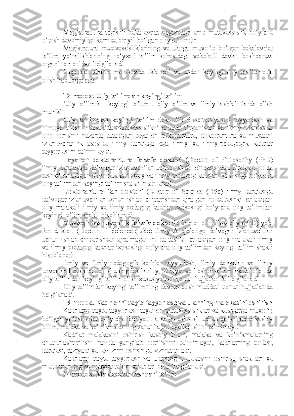 Magistratura   tegishli   bakalavriat   negizidagi   aniq   mutaxassislik   bo‘yicha
o‘qish davomiyligi kamida bir yil bo‘lgan oliy ta’limdir.
Magistratura   mutaxassisliklarining   va   ularga   muvofiq   bo‘lgan   bakalavriat
ta’lim   yo‘nalishlarining   ro‘yxati   ta’lim   sohasidagi   vakolatli   davlat   boshqaruvi
organi tomonidan belgilanadi.
Fuqarolar   shartnoma   asosida   ikkinchi   va   undan   keyingi   oliy   ma’lumotni
olish huquqiga ega.
12-modda.   Oliy ta’limdan keyingi ta’lim
Oliy   ta’limdan   keyingi   ta’limni   oliy   ta’lim   va   ilmiy   tashkilotlarda   olish
mumkin.
Oliy   ta’limdan   keyingi   ta’lim   doktorlik   dissertatsiyasini   tayyorlash   va
himoya   qilish   maqsadida   mutaxassislikni   chuqur   o‘rganishni   va   ilmiy   izlanishlar
olib   borishni   nazarda   tutadigan   tayanch   doktorantura,   doktorantura   va   mustaqil
izlanuvchanlik   asosida   ilmiy   darajaga   ega   ilmiy   va   ilmiy-pedagogik   kadrlar
tayyorlashni ta’minlaydi.
Tayanch   doktorantura   falsafa   doktori   (Doctor   of   Philosophy   (PhD)
ilmiy   darajasiga   da’vogar   izlanuvchilar   uchun   ishlab   chiqarishdan   ajralgan   holda
tashkil etiladigan oliy malakali ilmiy va ilmiy-pedagog kadrlar ixtisosligi bo‘yicha
oliy ta’limdan keyingi ta’lim shakli hisoblanadi.
Doktorantura   fan   doktori   (Doctor   of   Science   (DSc)   ilmiy   darajasiga
da’vogar izlanuvchilar uchun ishlab chiqarishdan ajralgan holda tashkil etiladigan
oliy   malakali   ilmiy   va   ilmiy-pedagog   kadrlar   ixtisosligi   bo‘yicha   oliy   ta’limdan
keyingi ta’lim shakli hisoblanadi.
Mustaqil izlanuvchilik falsafa doktori  (Doctor of Philosophy (PhD) yoki
fan   doktori   (Doctor   of   Science   (DSc)   ilmiy   darajalariga   da’vogar   izlanuvchilar
uchun ishlab chiqarishdan ajralmagan holda tashkil  etiladigan oliy malakali  ilmiy
va ilmiy-pedagog  kadrlar  ixtisosligi  bo‘yicha  oliy ta’limdan keyingi   ta’lim   shakli
hisoblanadi.
Ilmiy   va   ilmiy-pedagogik   kadrlar   tayyorlash,   ilmiy   darajalar   va   ilmiy
unvonlar berish tartibi, shuningdek harbiy, tibbiyot va boshqa ta’lim tashkilotlarida
oliy ta’limdan keyingi ta’lim olish xususiyatlari qonun hujjatlarida belgilanadi.
Oliy ta’limdan keyingi ta’limning davom etish muddati qonun hujjatlarida
belgilanadi.
13-modda.   Kadrlarni qayta tayyorlash va ularning malakasini oshirish
Kadrlarni  qayta tayyorlash tayanch mutaxassisliklar  va kasblarga muvofiq
bo‘lgan yo‘nalishlar bo‘yicha faoliyatni amalga oshirish uchun qo‘shimcha kasbiy
bilim, malaka va ko‘nikmalarning zarur hajmi egallanishini ta’minlaydi.
Kadrlar   malakasini   oshirish   kasbiy   bilim,   malaka   va   ko‘nikmalarning
chuqurlashtirilishi   hamda   yangilab   borilishini   ta’minlaydi,   kadrlarning   toifasi,
darajasi, razryadi va lavozimi oshishiga xizmat qiladi.
Kadrlarni   qayta   tayyorlash   va   ularning   malakasini   oshirish   shakllari   va
muddatlari tegishli davlat ta’lim talablari bilan belgilanadi.
14-modda.   Maktabdan tashqari ta’lim 