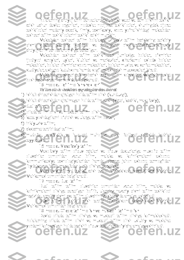 Bolalarning ehtiyojlarini qanoatlantirish, bo‘sh vaqti va dam olishini tashkil
etish   uchun   davlat   organlari,   nodavlat   notijorat   tashkilotlari,   shuningdek   tijorat
tashkilotlari   madaniy-estetik,   ilmiy,   texnikaviy,   sport   yo‘nalishidagi   maktabdan
tashqari ta’lim tashkilotlarini tashkil etishi mumkin.
Maktabdan   tashqari   ta’lim   bolalarga   uzluksiz   ta’lim   berishning   tarkibiy
qismi   sifatida   ularning   iste’dodi   va   qobiliyatini   rivojlantirishga,   ma’naviy
ehtiyojlarini qanoatlantirishga qaratilgan.
Maktabdan   tashqari   ta’lim   tashkilotlari   jumlasiga   bolalar,   o‘smirlar
ijodiyoti   saroylari,   uylari,   klublari   va   markazlari,   «Barkamol   avlod»   bolalar
maktablari, bolalar-o‘smirlar sport maktablari, bolalar musiqa va san’at maktablari,
studiyalar, axborot-kutubxona hamda sog‘lomlashtirish muassasalari kiradi.
Maktabdan   tashqari   ta’lim   berish   tartibi   ta’lim   sohasidagi   vakolatli   davlat
boshqaruvi organi tomonidan belgilanadi.
15-modda.   Ta’lim olish shakllari
Ta’lim olish shakllari quyidagilardan iborat:
1) ishlab chiqarishdan ajralgan holda ta’lim olish (kunduzgi);
2) ishlab chiqarishdan ajralmagan holda ta’lim olish (sirtqi, kechki, masofaviy);
3) dual ta’lim;
4) oilada ta’lim olish va mustaqil ta’lim olish;
5) katta yoshdagilarni o‘qitish va ularga ta’lim berish;
6) inklyuziv ta’lim;
7) eksternat tartibidagi ta’lim;
8) mudofaa,   xavfsizlik   va   huquqni   muhofaza   qilish   faoliyati   sohasida   kadrlar
tayyorlash.
16-modda.   Masofaviy ta’lim
Masofaviy   ta’lim   o‘quv   rejalari   va   o‘quv   dasturlariga   muvofiq   ta’lim
oluvchilar   tomonidan   zarur   bilim,   malaka   va   ko‘nikmalarni   axborot-
kommunikatsiya   texnologiyalaridan   hamda   Internet   jahon   axborot   tarmog‘idan
foydalangan holda masofadan turib olishga qaratilgan.
Masofaviy   ta’limni   tashkil   etish   tartibi   O‘zbekiston   Respublikasi   Vazirlar
Mahkamasi tomonidan belgilanadi.
17-modda.   Dual ta’lim
Dual   ta’lim   ta’lim   oluvchilar   tomonidan   zarur   bilim,   malaka   va
ko‘nikmalarni   olishga   qaratilgan   bo‘lib,   ularning   nazariy   qismi   ta’lim   tashkiloti
negizida, amaliy qismi esa ta’lim oluvchining ish joyida amalga oshiriladi.
Dual   ta’limni   tashkil   etish   tartibi   O‘zbekiston   Respublikasi   Vazirlar
Mahkamasi tomonidan belgilanadi.
18-modda.   Oilada ta’lim olish va mustaqil ta’lim olish
Davlat   oilada   ta’lim   olishga   va   mustaqil   ta’lim   olishga   ko‘maklashadi.
Bolalarning   oilada   ta’lim   olishi   va   mustaqil   ta’lim   olish   uslubiy   va   maslahat
yordami ko‘rsatilgan holda tegishli o‘quv dasturlari bo‘yicha amalga oshiriladi. 