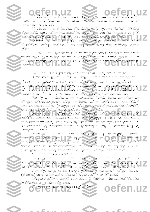 Oilada   ta’lim   olish   va   mustaqil   ta’lim   olish   tartibi,   shuningdek   ta’lim
oluvchilarning   toifalari   ta’lim   sohasidagi   vakolatli   davlat   boshqaruvi   organlari
tomonidan belgilanadi.
Oilada   ta’lim   olish   bolalar,   oila,   davlat   va   jamiyat   manfaatlarini   hisobga
olgan   holda   davlat   ta’lim   muassasasi   hamda   ta’lim   oluvchilarning   ota-onasi   yoki
boshqa qonuniy vakillari o‘rtasidagi shartnoma asosida amalga oshiriladi.
Mustaqil   ta’lim   olish   yakka   tartibda   amalga   oshiriladi   hamda   ta’lim
oluvchilarni   kasbiy,   intellektual,   ma’naviy   va   madaniy   rivojlantirishga   xizmat
qiladi.
Oilada ta’lim  olgan  va mustaqil  ta’lim  olgan  shaxslarga  davlat  tomonidan
tasdiqlangan   namunadagi   ta’lim   to‘g‘risidagi   hujjatni   berish   davlat   ta’lim
muassasalarining tasdiqlangan o‘quv dasturiga muvofiq eksternat tartibida amalga
oshiriladi.
19-modda.   Katta yoshdagilarni o‘qitish va ularga ta’lim berish
Katta   yoshdagilarni   o‘qitish   va   ularga   ta’lim   berish   butun   umr   davomida
o‘qitishning   markaziy   tarkibiy   qismi   bo‘lib,   ta’lim   berish   hamda   o‘qitishning
jamiyat   hayotida   va   mehnat   faoliyatida   katta   yoshdagilarning   ishtirok   etishini
ta’minlashga   qaratilgan   barcha   shakllarini   o‘z   ichiga   oladi,   shuningdek   rasmiy,
norasmiy va informal o‘qitish jarayonlarining butun majmuini qamrab oladi.
Rasmiy   ta’lim   davlat   ta’lim   muassasalari   hamda   davlat   tomonidan   tan
olingan   akkreditatsiyadan   o‘tgan   nodavlat   ta’lim   tashkilotlari   ishtirokidagi
institutsionallashtirilgan   (muayyan   qoidalar   va   normalarni   mujassamlashtiruvchi),
aniq maqsadga yo‘naltirilgan va rejalashtirilgan ta’limdir.
Norasmiy ta’lim ta’lim xizmatlari taqdim etilishini ta’minlovchi shaxs yoki
tashkilot   tomonidan   institutsionallashtirilgan   (muayyan   qoidalar   va   normalarni
mujassamlashtiruvchi),   aniq   maqsadga   yo‘naltirilgan   va   rejalashtirilgan   bo‘lib,
shaxsni butun hayoti davomida o‘qitishdagi rasmiy ta’limga qo‘shimcha va (yoki)
uning muqobilidir.
Informal   ta’lim   aniq   maqsadga   yo‘naltirilgan,   ammo
institutsionallashtirilmagan   (muayyan   qoidalar   va   normalarni
mujassamlashtirmagan),   rasmiy   yoki   norasmiy   ta’limdan   ko‘ra   kamroq
tashkillashtirilgan   va   tarkiblashtirilgandir   hamda   oiladagi,   ish   joyidagi,   yashash
joyidagi va kundalik hayotdagi o‘quv faoliyatini o‘z ichiga olishi mumkin.
20-modda.   Inklyuziv ta’lim
Inklyuziv   ta’lim   alohida   ta’lim   ehtiyojlari   va   individual   imkoniyatlarning
xilma-xilligini   hisobga   olgan   holda   barcha   ta’lim   oluvchilar   uchun   ta’lim
tashkilotlarida ta’lim olishga bo‘lgan teng imkoniyatlarni ta’minlashga qaratilgan.
Jismoniy,   aqliy,   sensor   (sezgi)   yoki   ruhiy   nuqsonlari   bo‘lgan   bolalar
(shaxslar) uchun ta’lim tashkilotlarida inklyuziv ta’lim tashkil etiladi.
Inklyuziv   ta’limni   tashkil   etish   tartibi   O‘zbekiston   Respublikasi   Vazirlar
Mahkamasi tomonidan belgilanadi.
21-modda.   Eksternat tartibidagi ta’lim 