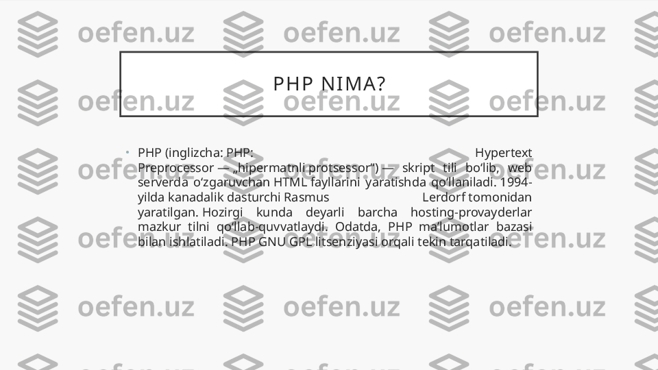 P H P   N I M A ?
•
PHP (inglizcha: PHP:  Hypertext 
Preprocessor — „hipermatnli protsessor“) —  skript  tili  boʻlib,  web 
serverda  oʻzgaruvchan HTML fayllarini  yaratishda  qoʻllaniladi. 1994-
yilda kanadalik dasturchi Rasmus  Lerdorf tomonidan 
yaratilgan. Hozirgi  kunda  deyarli  barcha  hosting-provayderlar 
mazkur  tilni  qoʻllab-quvvatlaydi.  Odatda,  PHP  maʼlumotlar  bazasi 
bilan ishlatiladi. PHP GNU GPL litsenziyasi orqali tekin tarqatiladi. 