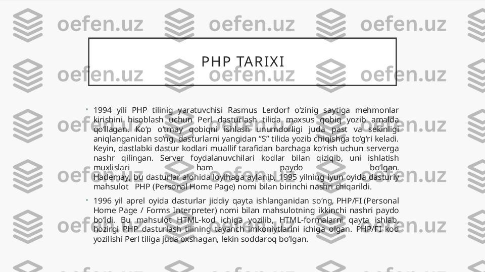 P H P   TA R I X I
•
1994  yili  PHP  tilinig  yaratuvchisi  Rasmus  Lerdorf  o‘zinig  saytiga  mehmonlar 
kirishini  hisoblash  uchun  Perl  dasturlash  tilida  maxsus  qobiq  yozib  amalda 
qo‘llagan.  Ko‘p  o‘tmay  qobiqni  ishlash  unumdorligi  juda  past  va  sekinligi 
aniqlanganidan so‘ng, dasturlarni yangidan “S” tilida yozib chiqishga to‘g‘ri keladi. 
Keyin,  dastlabki  dastur  kodlari  muallif  tarafidan  barchaga  ko‘rish  uchun  serverga 
nashr  qilingan.  Server  foydalanuvchilari  kodlar  bilan  qiziqib,  uni  ishlatish 
muxlislari  ham  paydo  bo‘lgan.
Hademay,  bu  dasturlar  alohida  loyihaga  aylanib,  1995  yilning  iyun  oyida  dasturiy 
mahsulot   PHP (Personal Home Page) nomi bilan birinchi nashri chiqarildi.
•
1996  yil  aprel  oyida  dasturlar  jiddiy  qayta  ishlanganidan  so‘ng, PHP/FI (Personal 
Home  Page  /  Forms  Interpreter) nomi  bilan  mahsulotning  ikkinchi  nashri  paydo 
bo‘ldi.  Bu  mahsulot  HTML-kod  ichiga  yozilib,  HTML-formalarni  qayta  ishlab, 
hozirgi  PHP  dasturlash  tilining  tayanch  imkoniytlarini  ichiga  olgan.  PHP/FI  kod 
yozilishi Perl tiliga juda oxshagan, lekin soddaroq bo‘lgan. 