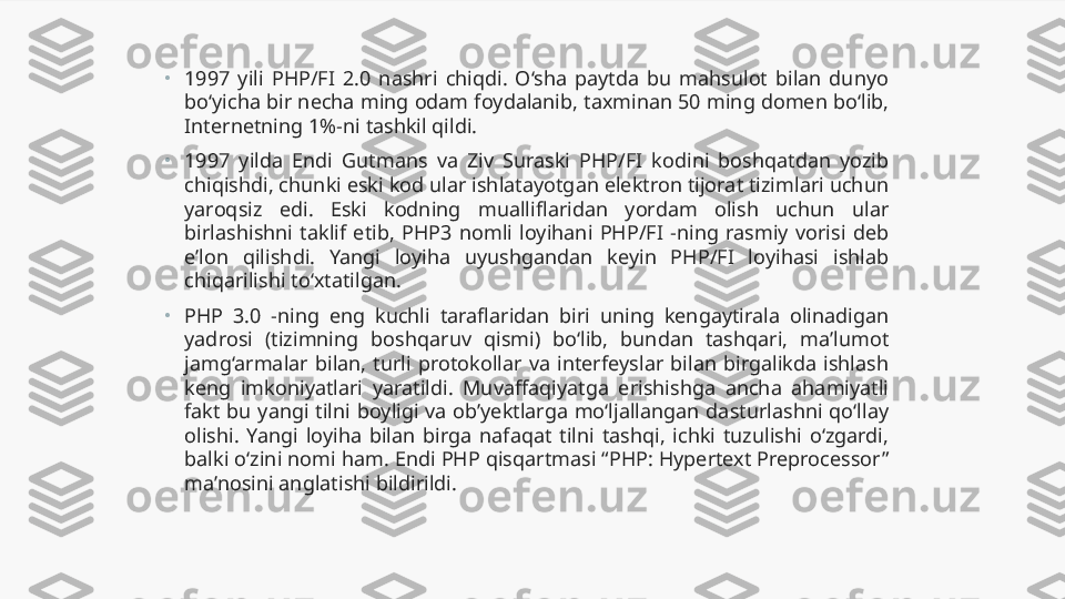 •
1997  yili  PHP/FI  2.0  nashri  chiqdi.  O‘sha  paytda  bu  mahsulot  bilan  dunyo 
bo‘yicha bir necha ming odam foydalanib, taxminan 50 ming domen bo‘lib, 
Internetning 1%-ni tashkil qildi.
•
1997  yilda  Endi  Gutmans  va  Ziv  Suraski  PHP/FI  kodini  boshqatdan  yozib 
chiqishdi, chunki eski kod ular ishlatayotgan elektron tijorat tizimlari uchun 
yaroqsiz  edi.  Eski  kodning  mualliflaridan  yordam  olish  uchun  ular 
birlashishni  taklif  etib,  PHP3  nomli  loyihani  PHP/FI  -ning  rasmiy  vorisi  deb 
e’lon  qilishdi.  Yangi  loyiha  uyushgandan  keyin  PHP/FI  loyihasi  ishlab 
chiqarilishi to‘xtatilgan.
•
PHP  3.0  -ning  eng  kuchli  taraflaridan  biri  uning  kengaytirala  olinadigan 
yadrosi  (tizimning  boshqaruv  qismi)  bo‘lib,  bundan  tashqari,  ma’lumot 
jamg‘armalar  bilan,  turli  protokollar  va  interfeyslar  bilan  birgalikda  ishlash 
keng  imkoniyatlari  yaratildi.  Muvaffaqiyatga  erishishga  ancha  ahamiyatli 
fakt  bu  yangi  tilni  boyligi  va  ob’yektlarga  mo‘ljallangan  dasturlashni  qo‘llay 
olishi.  Yangi  loyiha  bilan  birga  nafaqat  tilni  tashqi,  ichki  tuzulishi  o‘zgardi, 
balki o‘zini nomi ham. Endi PHP qisqartmasi “PHP: Hypertext Preprocessor” 
ma’nosini anglatishi bildirildi. 