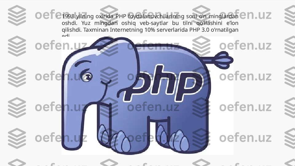 •
1998  yilning  oxirida  PHP  foydalanuvchilarining  soni  o‘n  minglardan 
oshdi.  Yuz  mingdan  oshiq  veb-saytlar  bu  tilni  qo‘llashini  e’lon 
qilishdi. Taxminan Internetning 10% serverlarida PHP 3.0 o‘rnatilgan 
edi. 