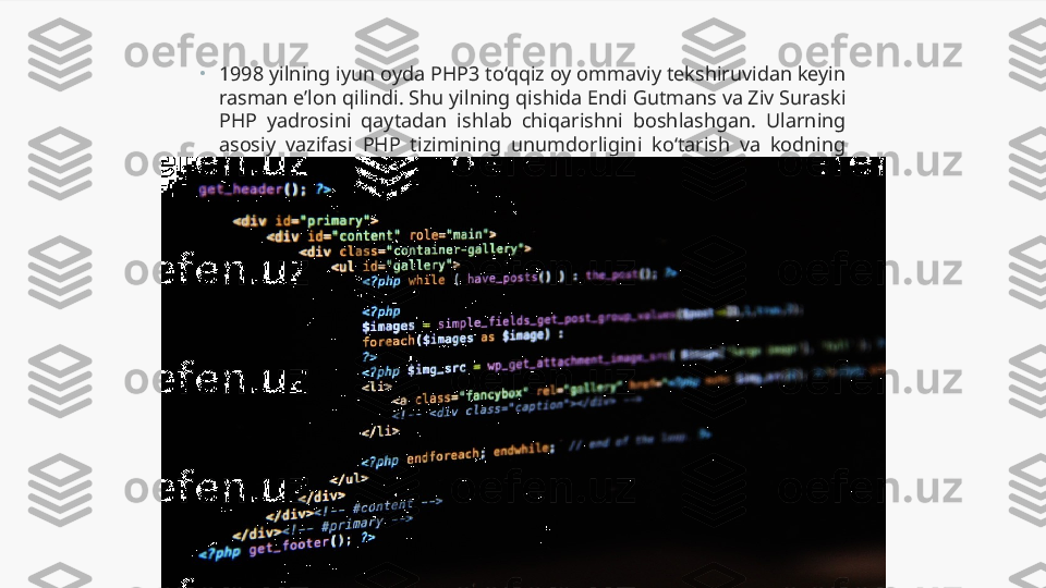 •
1998 yilning iyun oyda PHP3 to‘qqiz oy ommaviy tekshiruvidan keyin 
rasman e’lon qilindi. Shu yilning qishida Endi Gutmans va Ziv Suraski 
PHP  yadrosini  qaytadan  ishlab  chiqarishni  boshlashgan.  Ularning 
asosiy  vazifasi  PHP  tizimining  unumdorligini  ko‘tarish  va  kodning 
modullarini yaxshilash edi. 