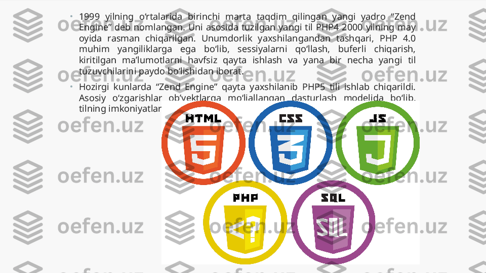 •
1999  yilning  o‘rtalarida  birinchi  marta  taqdim  qilingan  yangi  yadro  “Zend 
Engine”  deb  nomlangan.  Uni  asosida  tuzilgan  yangi  til  PHP4  2000  yilning  may 
oyida  rasman  chiqarilgan.  Unumdorlik  yaxshilangandan  tashqari,  PHP  4.0 
muhim  yangiliklarga  ega  bo‘lib,  sessiyalarni  qo‘llash,  buferli  chiqarish, 
kiritilgan  ma’lumotlarni  havfsiz  qayta  ishlash  va  yana  bir  necha  yangi  til 
tuzuvchilarini paydo bo‘lishidan iborat.
•
Hozirgi  kunlarda  “Zend  Engine”  qayta  yaxshilanib  PHP5  tili  ishlab  chiqarildi. 
Asosiy  o‘zgarishlar  ob’yektlarga  mo‘ljallangan  dasturlash  modelida  bo‘lib, 
tilning imkoniyatlarini yanada kengaytirdi. 