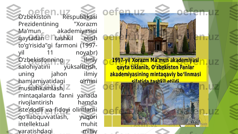 Oʻzbekiston  Respublikasi 
Prezidentining  "Xorazm 
Maʼmun  akademiyasini 
qaytadan  tashkil  etish 
toʻgʻrisida"gi  farmoni  (1997-
yil  11  noyabr) 
Oʻzbekistonning  ilmiy 
salohiyatini  yuksaltirish, 
uning  jahon  ilmiy 
hamjamiyatidagi  oʻrnini 
mustahkamlash, 
mintaqalarda  fanni  yanada 
rivojlantirish  hamda 
isteʼdodli  va  fidoyi  olimlarni 
qoʻllabquvvatlash,  yuqori 
intellektual  muhit 
yaratishdagi  milliy 
anʼanalarni  rivojlantirishda 
quyilgan  muhim  qadam 
buldi.                  