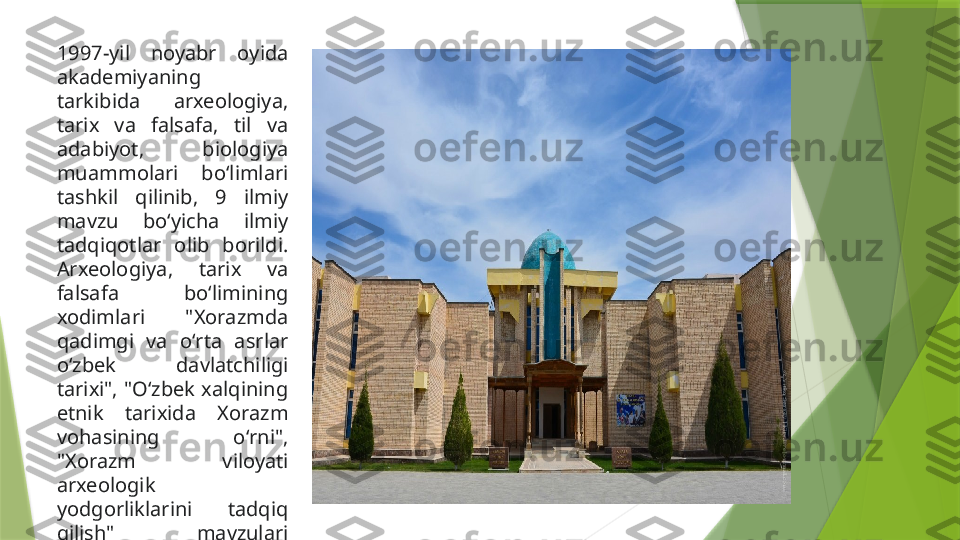 1997-yil  noyabr  oyida 
akademiyaning 
tarkibida  arxeologiya, 
tarix  va  falsafa,  til  va 
adabiyot,  biologiya 
muammolari  boʻlimlari 
tashkil  qilinib,  9  ilmiy 
mavzu  boʻyicha  ilmiy 
tadqiqotlar  olib  borildi. 
Arxeologiya,  tarix  va 
falsafa  boʻlimining 
xodimlari  "Xorazmda 
qadimgi  va  oʻrta  asrlar 
oʻzbek  davlatchiligi 
tarixi",  "Oʻzbek  xalqining 
etnik  tarixida  Xorazm 
vohasining  oʻrni", 
"Xorazm  viloyati 
arxeologik 
yodgorliklarini  tadqiq 
qilish"  mavzulari 
boʻyicha  ilmiy  izlanishlar 
olib borishdi.                 