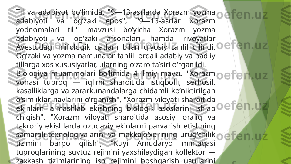 Til  va  adabiyot  boʻlimida,  "9—13-asrlarda  Xorazm  yozma 
adabiyoti  va  ogʻzaki  epos",  "9—13-asrlar  Xorazm 
yodnomalari  tili"  mavzusi  boʻyicha  Xorazm  yozma 
adabiyoti  va  ogʻzaki  afsonalari  hamda  rivoyatlar 
Avestodagi  mifologik  qatlam  bilan  qiyosiy  tahlil  qilindi. 
Ogʻzaki va yozma namunalar tahlili orqali adabiy va badiiy 
tillarga xos xususiyatlar, ularning oʻzaro taʼsiri oʻrganildi.
Biologiya  muammolari  boʻlimida  4  ilmiy  mavzu  "Xorazm 
vohasi  tuproq  —  iqlimi  sharoitida  istiqbolli,  serhosil, 
kasalliklarga  va  zararkunandalarga  chidamli  koʻniktirilgan 
oʻsimliklar  navlarini  oʻrganish",  "Xorazm  viloyati  sharoitida 
ekinlarni  almashlab  ekishning  biologik  asoslarini  ishlab 
chiqish",  "Xorazm  viloyati  sharoitida  asosiy,  oraliq  va 
takroriy  ekishlarda  ozuqaviy  ekinlarni  parvarish  etishning 
samarali  texnologiyalarini  va  makkajoʻxorining  urugʻchilik 
tizimini  barpo  qilish",  "Kuyi  Amudaryo  mintaqasi 
tuproqlarining  suvtuz  rejimini  yaxshilaydigan  kollektor  — 
zaxkash  tizimlarining  ish  rejimini  boshqarish  usullarini 
ishlab chiqish" boʻyicha ilmiy tadqiqotlar amalga oshirildi.                 