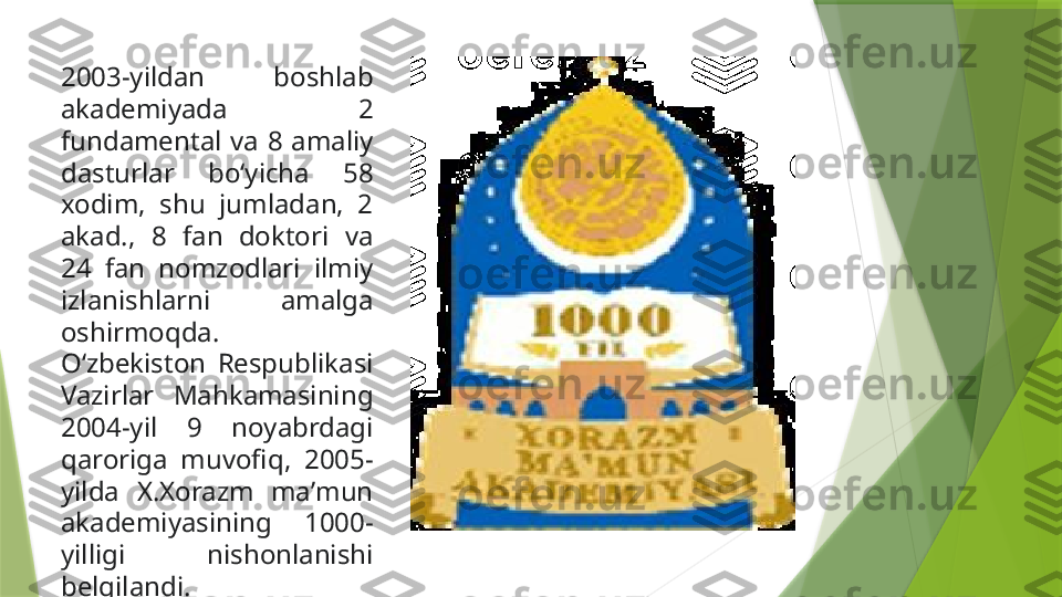 2003-yildan  boshlab 
akademiyada  2 
fundamental  va  8  amaliy 
dasturlar  boʻyicha  58 
xodim,  shu  jumladan,  2 
akad.,  8  fan  doktori  va 
24  fan  nomzodlari  ilmiy 
izlanishlarni  amalga 
oshirmoqda.
Oʻzbekiston  Respublikasi 
Vazirlar  Mahkamasining 
2004-yil  9  noyabrdagi 
qaroriga  muvofiq,  2005-
yilda  X.Xorazm  maʼmun 
akademiyasining  1000-
yilligi  nishonlanishi 
belgilandi.                 