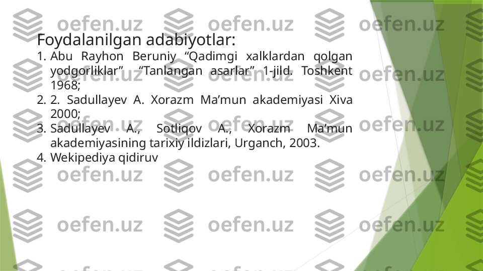 Foydalanilgan adabiyotlar:
1. Abu  Rayhon  Beruniy  “Qadimgi  xalklardan  qolgan 
yodgorliklar”    “Tanlangan  asarlar”  1-jild.  Toshkent 
1968; 
2. 2.  Sadullayev  A.  Xorazm  Maʼmun  akademiyasi  Xiva 
2000; 
3. Sadullayev  A.,  Sotliqov  A.,  Xorazm  Maʼmun 
akademiyasining tarixiy ildizlari, Urganch, 2003.
4. Wekipediya qidiruv                 