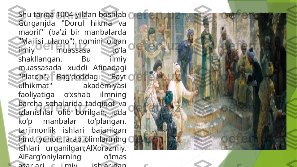 Shu tariqa 1004-yildan boshlab 
Gurganjda  "Dorul  hikma  va 
maorif "  (baʼzi  bir  manbalarda 
"Majlisi  ulamo")  nomini  olgan 
ilmiy  muassasa  toʻla 
shakllangan.  Bu  ilmiy 
muassasada  xuddi  Afinadagi 
"Platon",  Bagʻdoddagi  "Bayt 
ulhikmat"  akademiyasi 
faoliyatiga  oʻxshab  ilmning 
barcha  sohalarida  tadqiqot  va 
izlanishlar  olib  borilgan,  juda 
koʻp  manbalar  toʻplangan, 
tarjimonlik  ishlari  bajarilgan 
hind,  yunon,  arab  olimlarining 
ishlari  urganilgan;AlXorazmiy, 
AlFargʻoniylarning  oʻlmas 
asarlari,  ilmiy  ishlaridan 
foydalanilgan  va  tadqiq 
qilingan.                 