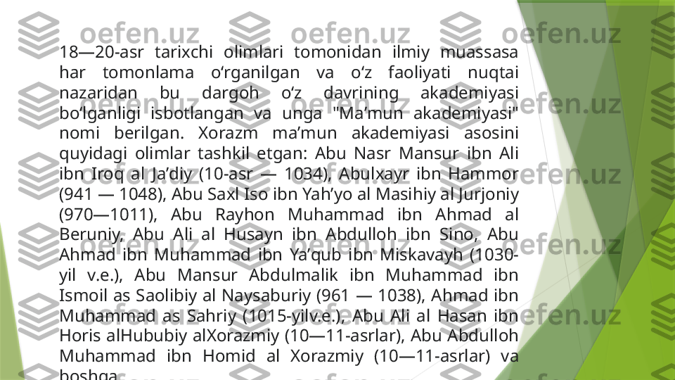 18—20-asr  tarixchi  olimlari  tomonidan  ilmiy  muassasa 
har  tomonlama  oʻrganilgan  va  oʻz  faoliyati  nuqtai 
nazaridan  bu  dargoh  oʻz  davrining  akademiyasi 
boʻlganligi  isbotlangan  va  unga  "Maʼmun  akademiyasi" 
nomi  berilgan.  Xorazm  maʼmun  akademiyasi  asosini 
quyidagi  olimlar  tashkil  etgan:  Abu  Nasr  Mansur  ibn  Ali 
ibn  Iroq  al  Jaʼdiy  (10-asr  —  1034),  Abulxayr  ibn  Hammor 
(941 — 1048), Abu Saxl Iso ibn Yahʼyo al Masihiy al Jurjoniy 
(970—1011),  Abu  Rayhon  Muhammad  ibn  Ahmad  al 
Beruniy,  Abu  Ali  al  Husayn  ibn  Abdulloh  ibn  Sino,  Abu 
Ahmad  ibn  Muhammad  ibn  Yaʼqub  ibn  Miskavayh  (1030-
yil  v.e.),  Abu  Mansur  Abdulmalik  ibn  Muhammad  ibn 
Ismoil  as  Saolibiy  al  Naysaburiy  (961  —  1038),  Ahmad  ibn 
Muhammad  as  Sahriy  (1015-yilv.e.),  Abu  Ali  al  Hasan  ibn 
Horis alHububiy  alXorazmiy  (10—11-asrlar),  Abu  Abdulloh 
Muhammad  ibn  Homid  al  Xorazmiy  (10—11-asrlar)  va 
boshqa                 