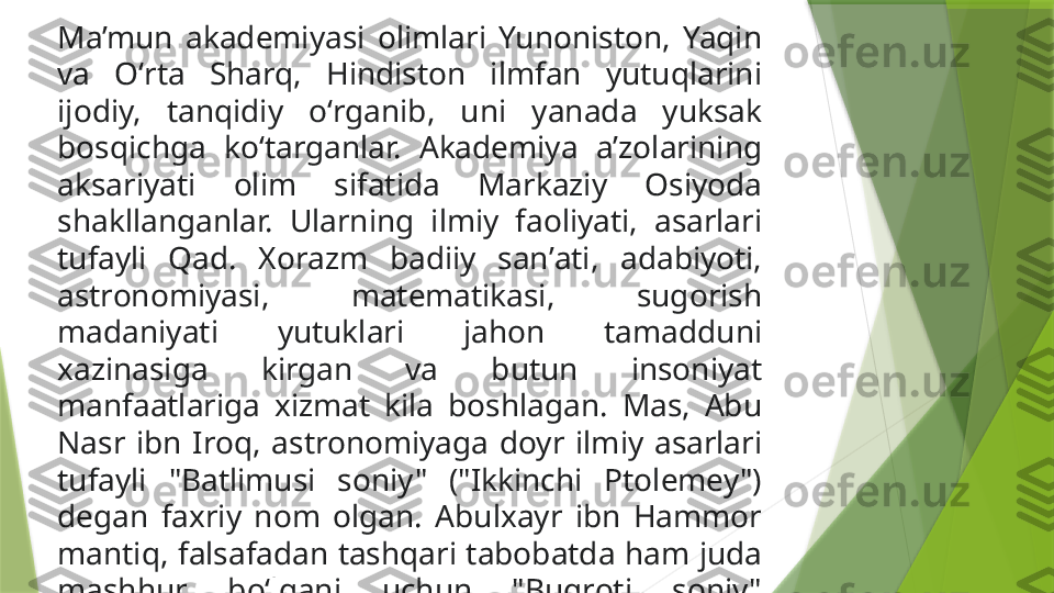 Ma’mun  akademiyasi  olimlari  Yunoniston,  Yaqin 
va  Oʻrta  Sharq,  Hindiston  ilmfan  yutuqlarini 
ijodiy,  tanqidiy  oʻrganib,  uni  yanada  yuksak 
bosqichga  koʻtarganlar.  Akademiya  aʼzolarining 
aksariyati  olim  sifatida  Markaziy  Osiyoda 
shakllanganlar.  Ularning  ilmiy  faoliyati,  asarlari 
tufayli  Qad.  Xorazm  badiiy  sanʼati,  adabiyoti, 
astronomiyasi,  matematikasi,  sugorish 
madaniyati  yutuklari  jahon  tamadduni 
xazinasiga  kirgan  va  butun  insoniyat 
manfaatlariga  xizmat  kila  boshlagan.  Mas,  Abu 
Nasr  ibn  Iroq,  astronomiyaga  doyr  ilmiy  asarlari 
tufayli  "Batlimusi  soniy"  ("Ikkinchi  Ptolemey") 
degan  faxriy  nom  olgan.  Abulxayr  ibn  Hammor 
mantiq, falsafadan tashqari tabobatda ham juda 
mashhur  boʻlgani  uchun  "Buqroti  soniy" 
("Ikkinchi Gippokrat") laqabiga sazovor boʻlgan.                 