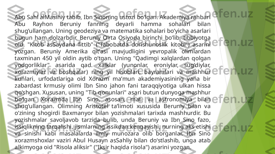 Abu Sahl alMasihiy tabib, Ibn Sinoning ustozi boʻlgan. Akademiya rahbari 
Abu  Rayhon  Beruniy  fanning  deyarli  hamma  sohalari  bilan 
shugʻullangan. Uning geodeziya va matematika sohalari boʻyicha asarlari 
bugun  ham  dolzarbdir.  Beruniy  Oʻrta  Osiyoda  birinchi  boʻlib,  tibbiyotga 
oid.  "Kitob  asSaydana  fittib"  ("Tabobatda  dorishunoslik  kitobi")  asarini 
yozgan.  Beruniy  Amerika  qitʼasi  mavjudligini  yevropalik  olimlardan 
taxminan  450  yil  oldin  aytib  oʻtgan.  Uning  "Qadimgi  xalqlardan  qolgan 
yodgorliklar"  asarida  qad.  xalklar  (yunonlar,  eroniylar,  sugʻdiylar, 
xorazmiylar  va  boshqalar)  ning  yil  hisoblari,  bayramlari  va  mashhur 
kunlari,  urfodatlariga  oid  Xorazm  maʼmun  akademiyasining  yana  bir 
zabardast  krmusiy  olimi  Ibn  Sino  jahon  fani  taraqqiyotiga  ulkan  hissa 
qoʻshgan. Xususan, uning "Tib qonunlari" asari butun dunyoga mashhur 
boʻlgan.  Xorazmda  Ibn  Sino,  asosan,  mat.  va  astronomiya  bilan 
shugʻullangan.  Olimning  Aristotel  taʼlimoti  xususida  Beruniy  bilan  va 
oʻzining  shogirdi  Baxmanyor  bilan  yozishmalari  tarixda  mashhurdir.  Bu 
yozishmalar  savoljavob  tarzida  bulib,  unda  Beruniy  va  Ibn  Sino  fazo, 
issiqlikning tarqalishi, jismlarning issikdan kengayishi, nurning aks etishi 
va  sinishi  kabi  masalalarda  ilmiy  munozara  olib  borganlar.  Ibn  Sino 
xorazmshoxlar  vaziri  Abul  Husayn  asSahliy  bilan  doʻstlashib,  unga  atab 
alkimyoga oid "Risola aliksir" ("Iksir haqida risola") asarini yozgan.                 