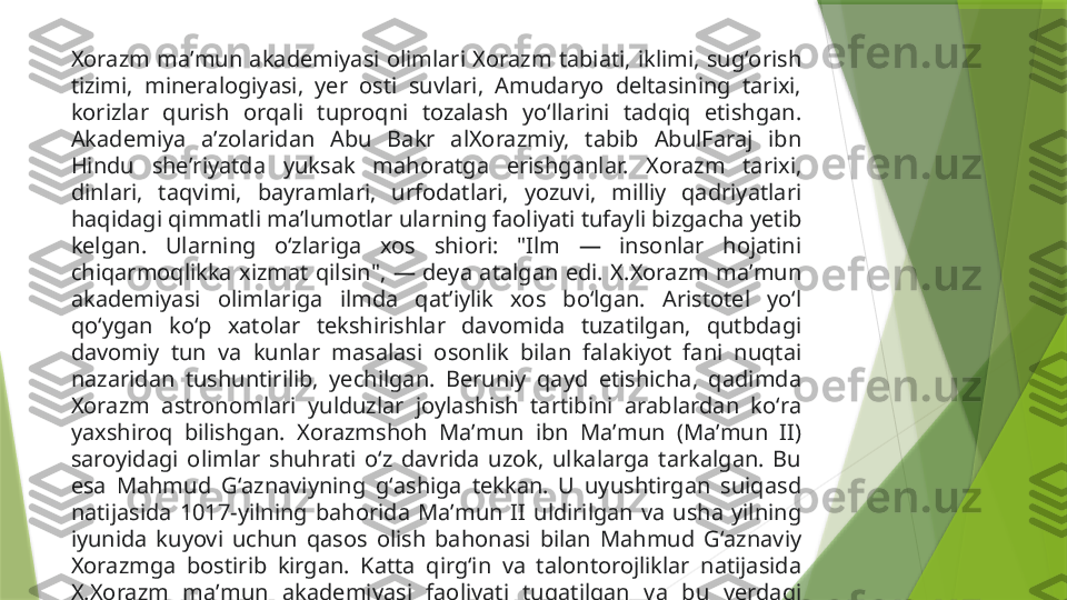 Xorazm  maʼmun  akademiyasi  olimlari  Xorazm  tabiati,  iklimi,  sugʻorish 
tizimi,  mineralogiyasi,  yer  osti  suvlari,  Amudaryo  deltasining  tarixi, 
korizlar  qurish  orqali  tuproqni  tozalash  yoʻllarini  tadqiq  etishgan. 
Akademiya  aʼzolaridan  Abu  Bakr  alXorazmiy,  tabib  AbulFaraj  ibn 
Hindu  sheʼriyatda  yuksak  mahoratga  erishganlar.  Xorazm  tarixi, 
dinlari,  taqvimi,  bayramlari,  urfodatlari,  yozuvi,  milliy  qadriyatlari 
haqidagi qimmatli maʼlumotlar ularning faoliyati tufayli bizgacha yetib 
kelgan.  Ularning  oʻzlariga  xos  shiori:  "Ilm  —  insonlar  hojatini 
chiqarmoqlikka  xizmat  qilsin",  —  deya  atalgan  edi.  X.Xorazm  maʼmun 
akademiyasi  olimlariga  ilmda  qatʼiylik  xos  boʻlgan.  Aristotel  yoʻl 
qoʻygan  koʻp  xatolar  tekshirishlar  davomida  tuzatilgan,  qutbdagi 
davomiy  tun  va  kunlar  masalasi  osonlik  bilan  falakiyot  fani  nuqtai 
nazaridan  tushuntirilib,  yechilgan.  Beruniy  qayd  etishicha,  qadimda 
Xorazm  astronomlari  yulduzlar  joylashish  tartibini  arablardan  koʻra 
yaxshiroq  bilishgan.  Xorazmshoh  Maʼmun  ibn  Maʼmun  (Maʼmun  II) 
saroyidagi  olimlar  shuhrati  oʻz  davrida  uzok,  ulkalarga  tarkalgan.  Bu 
esa  Mahmud  Gʻaznaviyning  gʻashiga  tekkan.  U  uyushtirgan  suiqasd 
natijasida  1017-yilning  bahorida  Maʼmun  II  uldirilgan  va  usha  yilning 
iyunida  kuyovi  uchun  qasos  olish  bahonasi  bilan  Mahmud  Gʻaznaviy 
Xorazmga  bostirib  kirgan.  Katta  qirgʻin  va  talontorojliklar  natijasida 
X.Xorazm  maʼmun  akademiyasi  faoliyati  tugatilgan  va  bu  yerdagi 
olimlarning kupchiligi Gʻaznaga majburan olib ketilgan.                 