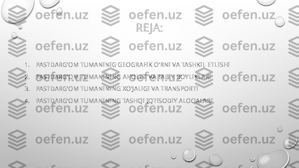 RE JA:
1. PASTDARGʻOM TUMANINIG GEOGRAFIK OʻRNI VA TASHKIL ETLISHI  
2. PASTDARGʻOM TUMANINING AHOLISI VA TABIY BOYLIKLARI
3. PASTDARGʻOM TUMANINING XOʻJALIGI VA TRANSPORTI
4. PASTDARGʻOM TUMANINING TASHQI IQTISODIY ALOQALARI. 