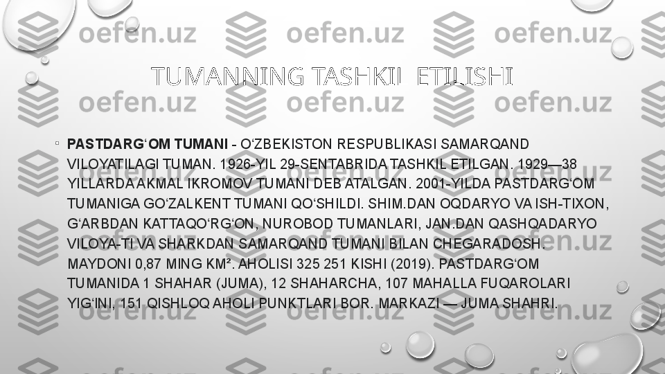 TUMANNING TASHKIL ETILISHI
•
PASTDARG OM TUMANIʻ  -	 O ZBEKISTON	 RESPUBLIKASI	 SAMARQAND	 	ʻ
VILOYATILAGI	
 TUMAN.	 1926-YIL	 29-SENTABRIDA	 TASHKIL	 ETILGAN.	 1929—38	 
YILLARDA	
 AKMAL	 IKROMOV	 TUMANI	 DEB	 ATALGAN.	 2001-YILDA	 PASTDARG OM	 	ʻ
TUMANIGA	
 GO ZALKENT	 TUMANI	 QO SHILDI.	 SHIM.DAN	 OQDARYO	 VA	 ISH-TIXON,	 	ʻ ʻ
G ARBDAN	
 KATTAQO RG ON,	 NUROBOD	 TUMANLARI,	 JAN.DAN	 QASHQADARYO	 	ʻ ʻ ʻ
VILOYA-TI	
 VA	 SHARKDAN	 SAMARQAND	 TUMANI	 BILAN	 CHEGARADOSH.	 
MAYDONI	
 0,87	 MING	 KM².	 AHOLISI	 325	 251	 KISHI	 (2019).	 PASTDARG OM	 	ʻ
TUMANIDA	
 1	 SHAHAR	 (JUMA),	 12	 SHAHARCHA,	 107	 MAHALLA	 FUQAROLARI	 
YIG INI,	
 151	 QISHLOQ	 AHOLI	 PUNKTLARI	 BOR.	 MARKAZI	 —	 JUMA	 SHAHRI.	ʻ 