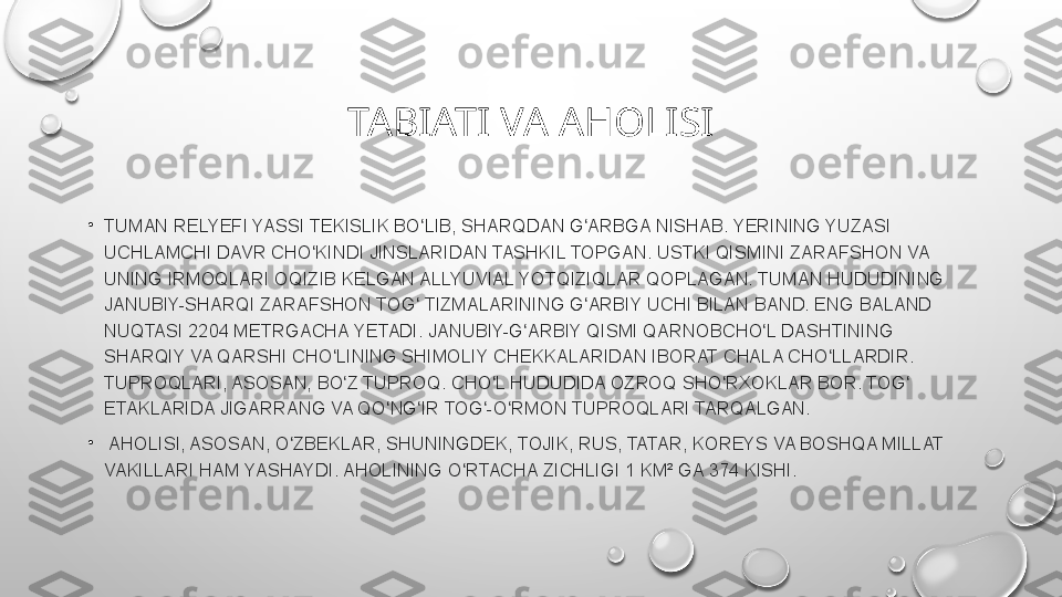 TABIATI VA AHOLISI
•
TUMAN RELYEFI	 YASSI	 TEKISLIK	 BO LIB,	 SHARQDAN	 G ARBGA	 NISHAB.	 YERINING	 YUZASI	 	ʻ ʻ
UCHLAMCHI	
 DAVR	 CHO KINDI	 JINSLARIDAN	 TASHKIL	 TOPGAN.	 USTKI	 QISMINI	 ZARAFSHON	 VA	 	ʻ
UNING	
 IRMOQLARI	 OQIZIB	 KELGAN	 ALLYUVIAL	 YOTQIZIQLAR	 QOPLAGAN.	 TUMAN	 HUDUDINING	 
JANUBIY-SHARQI	
 ZARAFSHON	 TOG	 TIZMALARINING	 G ARBIY	 UCHI	 BILAN	 BAND.	 ENG	 BALAND	 	ʻ ʻ
NUQTASI	
 2204	 METRGACHA	 YETADI.	 JANUBIY-G ARBIY	 QISMI	 QARNOBCHO L	 DASHTINING	 	ʻ ʻ
SHARQIY	
 VA	 QARSHI	 CHO LINING	 SHIMOLIY	 CHEKKALARIDAN	 IBORAT	 CHALA	 CHO LLARDIR.	 	ʻ ʻ
TUPROQLARI,	
 ASOSAN,	 BO Z	 TUPROQ.	 CHO L	 HUDUDIDA	 OZROQ	 SHO RXOKLAR	 BOR.	 TOG	 	ʻ ʻ ʻ ʻ
ETAKLARIDA	
 JIGARRANG	 VA	 QO NG IR	 TOG -O RMON	 TUPROQLARI	 TARQALGAN.	ʻ ʻ ʻ ʻ
•
  AHOLISI,	
 ASOSAN,	 O ZBEKLAR,	 SHUNINGDEK,	 TOJIK,	 RUS,	 TATAR,	 KOREYS	 VA	 BOSHQA	 MILLAT	 	ʻ
VAKILLARI	
 HAM	 YASHAYDI.	 AHOLINING	 O RTACHA	 ZICHLIGI	 1 KM²	 GA	 374	 KISHI.	ʻ 