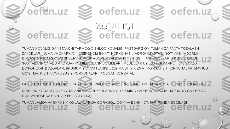 XOʻJALIGI
•
TUMAN XO JALIGIDA	 YETAKCHI	 TARMOQ	 QISHLOQ	 XO JALIGI	 PASTDARG OM	 TUMANIDA	 PAXTA	 TOZALASH	 	ʻ ʻ ʻ
ZAVODLARI
 (JUMA	 VA	 CHARXIN),	 "O ZBIOKOM-BINAT"	 KORXONASI,	 "AGROKIMYOTA MINOT"	 AKSIYADORLIK	 	ʻ ʼ
BIRLASHMASI,	
 "AGROMASHSERVIS"	 AKSIYADORLIK	 JAMIYATI,’	 QURILISH	 TASHKILOTLARI,	 G ISHT	 ZAVODI,	 	ʻ
"PAXTABANK",	
 "TADBIRKORBANK",	 MILLIY	 BANK	 BO LIMLARI,	 MEBELLAR	 UYI,	 SUPERMARKET,	 346	 SAVDO	 	ʻ
DO KONLARI,	
 BOZORLAR,	 99	 UMUMIY	 OVQATLANISH,	 239	 MAISHIY	 XIZMAT	 KO RSATISH	 KORXONALARI	 MAVJUD.	 	ʻ ʻ
QO SHMA,	
 KICHIK	 VA	 XUSUSIY	 KORXONALAR	 FAOLIYAT	 KO RSATADI.	ʻ ʻ
•
PASTDARG OM	
 TUMANIDA	 10	 GA	 YAQIN	 SHIRKAT	 XO JALIGI,	 PASTDARG OM	 IJARA	 XO JALIGI	 VA	 BOSHQA	 BOR.	ʻ ʻ ʻ ʻ
•
QISHLOQ	
 XO JALIGIDA	 FOYDALANILADIGAN	 YERLARNING	 16,8	 MING	 GA	 YERIGA	 PAXTA,	 14,7	 MING	 GA	 YERIGA	 	ʻ
DON	
 VA	 BOSHQA	 EKINLAR	 EKILADI	 (2003).
•
TUMAN	
 JAMOA	 VA	 SHAXSIY	 XO JALIKLARIDA	 QORAMOL,	 QO Y	 VA	 ECHKI,	 OT,	 PAR-RANDA	 BOQILADI	ʻ ʻ 