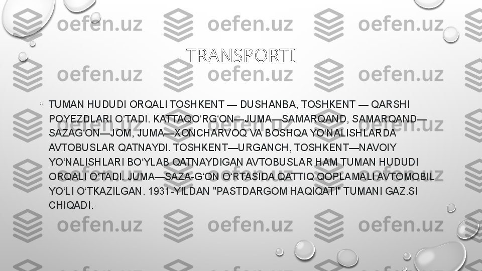 TRANSPORTI
•
TUMAN HUDUDI	 ORQALI	 TOSHKENT	 —	 DUSHANBA,	 TOSHKENT	 —	 QARSHI	 
POYEZDLARI	
 O TADI.	 KATTAQO RG ON—JUMA—SAMARQAND,	 SAMARQAND—	ʻ ʻ ʻ
SAZAG ON—JOM,	
 JUMA—XONCHARVOQ	 VA	 BOSHQA	 YO NALISHLARDA	 	ʻ ʻ
AVTOBUSLAR	
 QATNAYDI.	 TOSHKENT—URGANCH,	 TOSHKENT—NAVOIY	 
YO NALISHLARI	
 BO YLAB	 QATNAYDIGAN	 AVTOBUSLAR	 HAM	 TUMAN	 HUDUDI	 	ʻ ʻ
ORQALI	
 O TADI.	 JUMA—SAZA-G ON	 O RTASIDA	 QATTIQ	 QOPLAMALI	 AVTOMOBIL	 	ʻ ʻ ʻ
YO LI	
 O TKAZILGAN.	 1931-YILDAN	 "PASTDARGOM	 HAQIQATI"	 TUMANI	 GAZ.SI	 	ʻ ʻ
CHIQADI. 