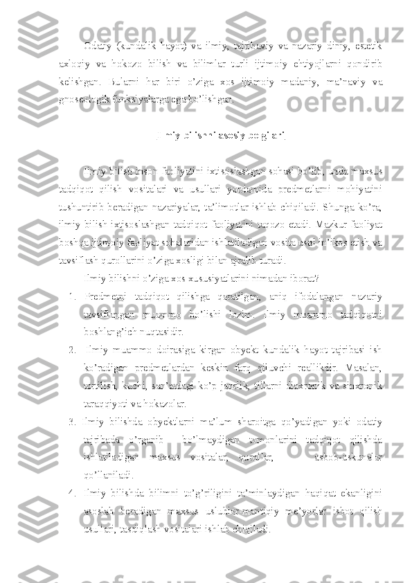 Odatiy   (kundalik   hayot)   va   ilmiy,   tajribaviy   va   nazariy   diniy,   estetik
axloqiy   va   hokozo   bilish   va   bilimlar   turli   ijtimoiy   ehtiyojlarni   qondirib
kelishgan.   Bularni   har   biri   o’ziga   xos   ijtimoiy   madaniy,   ma’naviy   va
gnoseologik funksiyalarga ega bo’lishgan.
Ilmiy bilishni asosiy belgilari
Ilmiy bilish inson faoliyatini ixtisoslashgan sohasi bo’lib, unda maxsus
tadqiqot   qilish   vositalari   va   usullari   yordamida   predmetlarni   mohiyatini
tushuntirib  beradigan  nazariyalar,  ta’limotlar   ishlab  chiqiladi.  Shunga   ko’ra,
ilmiy bilish  ixtisoslashgan tadqiqot faoliyatini taqozo etadi. Mazkur faoliyat
boshqa ijtimoiy faoliyat sohalaridan ishlatiladigan vosita usul in’ikos etish va
tavsiflash qurollarini o’ziga xosligi bilan ajralib turadi.
Ilmiy bilishni o’ziga xos xususiyatlarini nimadan iborat?
1.   Predmetni   tadqiqot   qilishga   qaratilgan,   aniq   ifodalangan   nazariy
tavsiflangan   muammo   bo’lishi   lozim.   Ilmiy   muammo   tadqiqotni
boshlang’ich nuqtasidir.
2.     Ilmiy   muammo   doirasiga   kirgan   obyekt   kundalik   hayot   tajribasi   ish
ko’radigan   predmetlardan   keskin   farq   qiluvchi   reallikdir.   Masalan,
tortilish,   kuchi,   san’atdagi   ko’p   janrlik,   tillarni   diaxronik   va   sinxronik
taraqqiyoti va hokazolar.
3.   Ilmiy   bilishda   obyektlarni   ma’lum   sharoitga   qo’yadigan   yoki   odatiy
tajribada   o’rganib     bo’lmaydigan   tomonlarini   tadqiqot   qilishda
ishlatiladigan   maxsus   vositalar,   qurollar,         asbob-uskunalar
qo’llaniladi.
4. Ilmiy   bilishda   bilimni   to’g’riligini   ta’minlaydigan   haqiqat   ekanligini
asoslab   beradigan   maxsus   uslublar-mantiqiy   me’yorlar   isbot   qilish
usullari, tasdiqlash vositalari ishlab chiqiladi. 