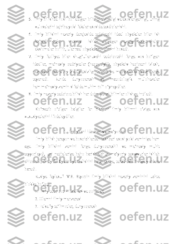 5. Ilmiy bilishda hosil bo’ladigan bilimni tizimligi va asoslanganligi, uning
xulosalarini tajriba yoki faktlar asosida tasdiqlanishi.
6.   Ilmiy   bilishni   nazariy   darajasida   tadqiqtchi   ideal   obyektlar   b ilan   ish
ko’radi.   Bular     maxsus     ishlab   chiqilgan   nazariy   tushunchalar
aksiomalar bo’lib, ular real obyektlarni o’rnini bosadi.
7.   Ilmiy   faoliyat   bilan   shug’ullanuvchi   tadqiqotchi   fanga   xos   bo’lgan
ideallar,   ma’naviy   qadriyatlar   (haqqoniylik,   obyektiv   haqiqatni   izlash,
nazariyani   mantiqiy   ziddiyatsizligi   talabi)   va   maqsadli   ko’rsatmalarga
tayanadi.   Bunda   dunyoqarash   va   metodologik   mulohazalar
ham ma’naviy zamin sifatida muhim rol’ o’ynaydilar.
8.  Ilmiy nazariy tadqiqot bilish har doim yangi bilimlar olishga   intiladi.
Ko’rsatib   o’tilgan   belgilar   fan   olamini   ilmiy   bilimni   o’ziga   xos
xususiyatlarini ifodalaydilar. 
1. Ilmiylikni ideallari va me’yorlari
Ilmiy bilish jarayon va bosqichlardan tashqari asosi yoki zaminiga ham
ega.   Ilmiy   bilishni   zamini   fanga   dunyoqarashli   va   ma’naviy   muhit
tayyorlaydi,   uni   natijalariga   baho   berish   uchun   me’yoriy   tasavvurlar   ishlab
chiqaradi, ilmiy faoliyatini yo’nalishini belgilashga, tartiblashtirishga yordam
beradi.
Rusiya   faylasufi   V.S.   Styopin   ilmiy   bilishni   nazariy   zaminini   uchta
blokka bo’ladi:
1. Ilmiy tadqiqotni ideallari va qoidalari
2. Olamni ilmiy manzarasi
3. Falsafiy ta’limotlar, dunyoqarash 