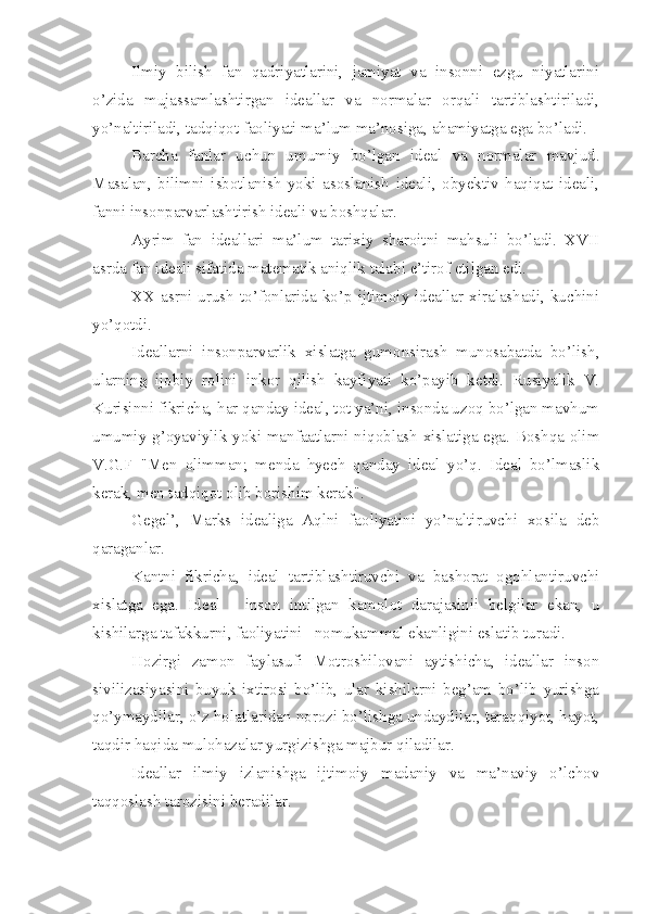 Ilmiy   bilish   fan   qadriyatlarini,   jamiyat   va   insonni   ezgu   niyatlarini
o’zida   mujassamlashtirgan   ideallar   va   normalar   orqali   tartiblashtiriladi,
yo’naltiriladi, tadqiqot faoliyati ma’lum ma’nosiga, ahamiyatga ega bo’ladi.
Barcha   fanlar   uchun   umumiy   bo’lgan   ideal   va   normalar   mavjud.
Masalan,   bilimni   isbotlanish   yoki   asoslanish   ideali,   obyektiv   haqiqat   ideali,
fanni insonparvarlashtirish ideali va boshqalar.
Ayrim   fan   ideallari   ma’lum   tarixiy   sharoitni   mahsuli   bo’ladi.   XVII
asrda fan ideali sifatida matematik aniqlik talabi e’tirof etilgan edi.
XX asrni  urush  to’fonlarida ko’p  ijtimoiy ideallar xiralashadi, kuchini
yo’qotdi.
Ideallarni   insonparvarlik   xislatga   gumonsirash   munosabatda   bo’lish,
ularning   ijobiy   rolini   inkor   qilish   kayfiyati   ko’payib   ketdi.   Rusiyalik   V.
Kurisinni fikricha, har qanday ideal, tot ya’ni, insonda uzoq bo’lgan mavhum
umumiy g’oyaviylik yoki manfaatlarni niqoblash xislatiga ega. Boshqa olim
V.G.F   "Men   olimman;   menda   hyech   qanday   ideal   yo’q.   Ideal   bo’lmaslik
kerak, men tadqiqot olib borishim kerak".
Gegel’,   Marks   idealiga   Aqlni   faoliyatini   yo’naltiruvchi   xosila   deb
qaraganlar.
Kantni   fikricha,   ideal   tartiblashtiruvchi   va   bashorat   ogohlantiruvchi
xislatga   ega.   Ideal   -   inson   intilgan   kamolot   darajasinii   belgilar   ekan,   u
kishilarga tafakkurni, faoliyatini   nomukammal ekanligini eslatib turadi.
Hozirgi   zamon   faylasufi   Motroshilovani   aytishicha,   ideallar   inson
sivilizasiyasini   buyuk   ixtirosi   bo’lib,   ular   kishilarni   beg’am   bo’lib   yurishga
qo’ymaydilar, o’z holatlaridan norozi bo’lishga undaydilar, taraqqiyot, hayot,
taqdir haqida mulohazalar yurgizishga majbur qiladilar.
Ideallar   ilmiy   izlanishga   ijtimoiy   madaniy   va   ma’naviy   o’lchov
taqqoslash tarozisini beradilar.  