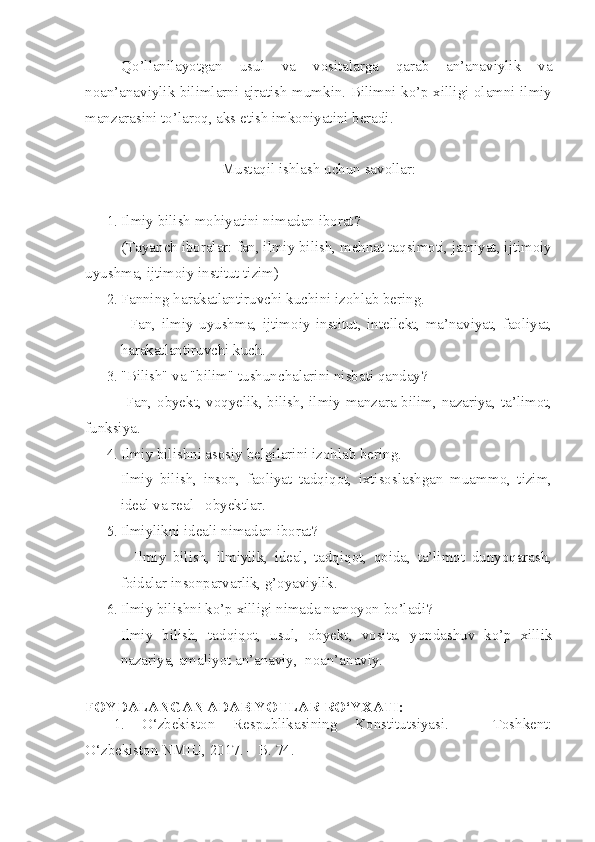 Qo’llanilayotgan   usul   va   vositalarga   qarab   an’anaviylik   va
noan’anaviylik bilimlarni ajratish mumkin. Bilimni ko’p xilligi olamni ilmiy
manzarasini to’laroq, aks etish imkoniyatini beradi.
Mustaqil ishlash uchun savollar :
1. Ilmiy bilish mohiyatini nimadan iborat?
(Tayanch iboralar: fan, ilmiy bilish, mehnat taqsimoti, jamiyat, ijtimoiy
uyushma, ijtimoiy institut tizim)
2. Fanning harakatlantiru vchi kuchini izohlab bering.
        Fan,   ilmiy   uyushma,   ijtimoiy   institut,   intellekt,   ma’naviyat,   faoliyat,
harakatlantiruvchi kuch.
3. "Bilish" va "bilim" tushunchalarini nisbati qanday?
        Fan, obyekt, voqyelik, bilish, ilmiy manzara bilim, nazariya, ta’limot,
funksiya.
4. Ilmiy bilishni asosiy belgilarini izohlab bering.
Ilmiy   bilish,   inson,   faoliyat   tadqiqot,   ixtisoslashgan   muammo,   tizim,
ideal va real     obyektlar.
5. Ilmiylikni ideali nimadan iborat?
        Ilmiy   bilish,   ilmiylik,   ideal,   tadqiqot,   qoida,   ta’limot   dunyoqarash,
foidalar insonparvarlik, g’oyaviylik.
6. Ilmiy bilishni ko’p xilligi nimada namoyon bo’ladi?
Ilmiy   bilish,   tadqiqot,   usul,   obyekt,   vosita,   yondashuv   ko’p   xillik
nazariya, amaliyot an’anaviy,  noan’anaviy.
FOYDALANGAN ADABIYOTLAR  RO‘YXATI :
1. O‘zbekiston   Respublikasining   Konstitutsiyasi.   –   Toshkent:
O‘zbekiston NMIU, 2017. – B. 74. 