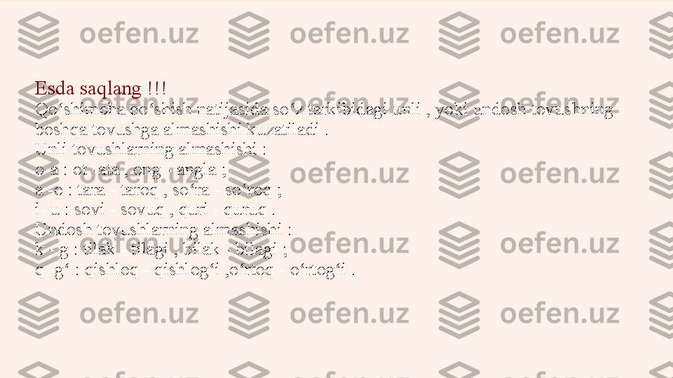 Esda saqlang !!!
Qo shimcha qo shish natijasida so z tarkibidagi unli , yoki undosh tovuʻ ʻ ʻ s hning 
boshqa tovushga almashishi kuzatiladi .
Unli tovushlarning almashishi :
o-a : ot -ata , ong -  a ngla ;
a -o : tara - taroq , so ra - so roq ;	
ʻ ʻ
i- u : sovi - sovuq , quri - quruq .
Undosh tovushlarning almashishi :
k - g : tilak - tilagi , bilak - bilagi ;
q -g  : qishloq - qishlog i ,o rtoq - o rtog i .	
ʻ ʻ ʻ ʻ ʻ 