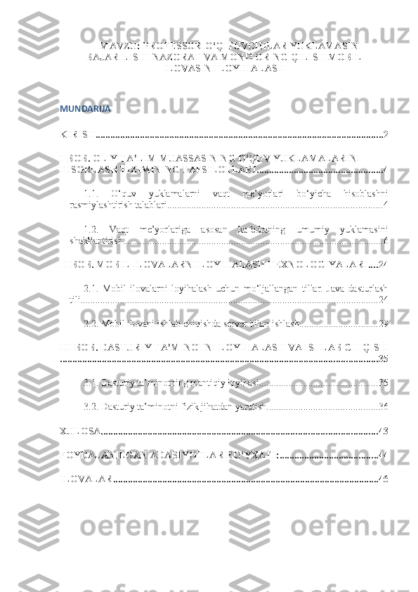 MAVZU:  PROFESSOR-O‘QITUVCHILAR YUKLAMASINI
BAJARILISHI NAZORAT VA MONITORING QILISH MOBIL
ILOVASINI LOYIHALASH
MUNDARIJA
KIRISH ..................................................................................................................... 2
I-BOB.  OLIY TA’LIM MUASSASINING O‘QUV YUKLAMALARINI 
HISOBLASH TIZIMINING TAFSILOTLARI ................................................... 4
1.1.   O‘quv   yuklamalarni   vaqt   me’yorlari   bo‘yicha   hisoblashni
rasmiylashtirish talablari ....................................................................................... 4
1.2.   Vaqt   me’yorlariga   asosan   kafedraning   umumiy   yuklamasini
shakllantirish .......................................................................................................... 6
II-BOB. MOBIL ILOVALARNI LOYIHALASH TEXNOLOGIYALARI .... 24
2.1.   Mobil   ilovalarni   loyihalash   uchun   mo‘ljallangan   tillar.   Java   dasturlash
tili ......................................................................................................................... 24
2.2. Mobil ilovani ishlab chiqishda server bilan ishlash ................................ 29
III-BOB. DASTURIY TA’MINOTNI LOYIHALASH VA ISHLAB CHIQISH
................................................................................................................................. 35
3.1. Dasturiy ta’minotning mantiqiy loyihasi ................................................ 35
3.2. Dasturiy ta’minotni fizik jihatdan yaratish ............................................. 36
XULOSA ................................................................................................................ 43
FOYDALANILGAN ADABIYOTLAR RO‘YXATI: ........................................ 44
ILOVALAR ............................................................................................................ 46 