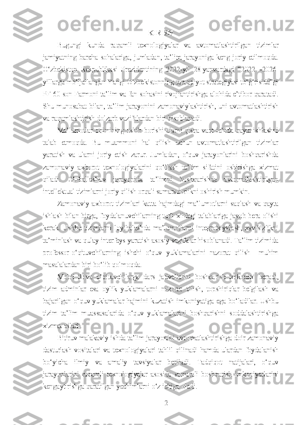 KIRISH
Bugungi   kunda   raqamli   texnologiyalar   va   avtomatlashtirilgan   tizimlar
jamiyatning   barcha   sohalariga,   jumladan,   ta’lim   jarayoniga   keng   joriy   etilmoqda.
O‘zbekiston   Respublikasi   Prezidentining   2022-yil   28-yanvardagi   “2022—2026-
yillarga mo‘ljallangan Yangi O‘zbekistonning taraqqiyot strategiyasi to‘g‘risida”gi
PF-60-son Farmoni ta’lim va fan sohasini rivojlantirishga alohida e’tibor qaratadi.
Shu munosabat bilan, ta’lim jarayonini zamonaviylashtirish, uni avtomatlashtirish
va raqamlashtirish dolzarb vazifalardan biri hisoblanadi.
Ma’lumotlar oqimining oshib borishi ularni qisqa vaqt ichida qayta ishlashni
talab   etmoqda.   Bu   muammoni   hal   qilish   uchun   avtomatlashtirilgan   tizimlar
yaratish   va   ularni   joriy   etish   zarur.   Jumladan,   o‘quv   jarayonlarini   boshqarishda
zamonaviy   axborot   texnologiyalarini   qo‘llash   ta’lim   sifatini   oshirishga   xizmat
qiladi.   Globallashuv   jarayonida   ta’limni   boshqarishda   avtomatlashtirilgan
intellektual tizimlarni joriy qilish orqali samaradorlikni oshirish mumkin.
Zamonaviy   axborot   tizimlari   katta   hajmdagi   ma’lumotlarni   saqlash   va   qayta
ishlash bilan birga, foydalanuvchilarning turli xildagi talablariga javob bera olishi
kerak.   Ushbu   tizimlarni   loyihalashda   ma’lumotlarni   integratsiyalash,   xavfsizlikni
ta’minlash va qulay interfeys yaratish asosiy vazifalar hisoblanadi. Ta’lim tizimida
professor-o‘qituvchilarning   ishchi   o‘quv   yuklamalarini   nazorat   qilish     muhim
masalalardan biri bo‘lib qolmoqda.
Mobil   ilova   o‘qituvchilarga   dars   jadvallarini   boshqarish   imkonini   beradi,
tizim   adminlar   esa   oylik   yuklamalarni   nazorat   qilish,   topshiriqlar   belgilash   va
bajarilgan o‘quv yuklamalar  hajmini  kuzatish imkoniyatiga ega bo‘ladilar. Ushbu
tizim   ta’lim   muassasalarida   o‘quv   yuklamalarini   boshqarishni   soddalashtirishga
xizmat qiladi.
Bitiruv malakaviy ishda ta’lim jarayonini avtomatlashtirishga doir zamonaviy
dasturlash   vositalari   va   texnologiyalari   tahlil   qilinadi   hamda   ulardan   foydalanish
bo‘yicha   ilmiy   va   amaliy   tavsiyalar   beriladi.   Tadqiqot   natijalari,   o‘quv
jarayonlarini   raqamli   texnologiyalar   asosida   samarali   boshqarish   imkoniyatlarini
kengaytirishga qaratilgan yechimlarni o‘z ichiga oladi.
2 