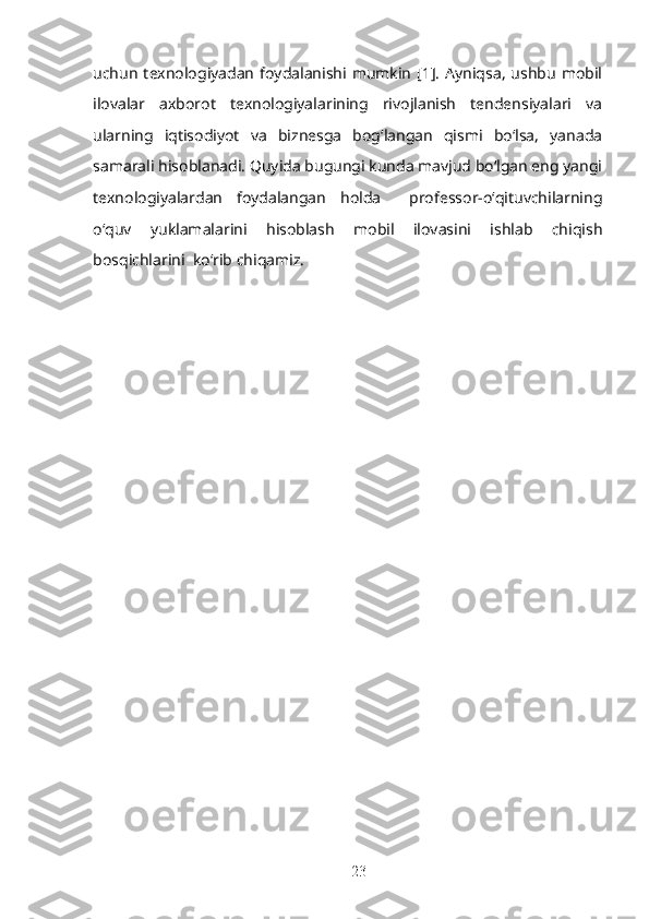 uchun  texnologiyadan  foydalanishi  mumkin   [1].   Ayniqsa,   ushbu  mobil
ilovalar   axborot   texnologiyalarining   rivojlanish   tendensiyalari   va
ularning   iqtisodiyot   va   biznesga   bog‘langan   qismi   bo‘lsa,   yanada
samarali hisoblanadi.  Quyida bugungi kunda mavjud bo‘lgan eng yangi
texnologiyalardan   foydalangan   holda     professor-o‘qituvchilarning
o‘quv   yuklamalarini   hisoblash   mobil   ilovasini   ishlab   chiqish
bosqichlarini  ko‘rib chiqamiz.
23 