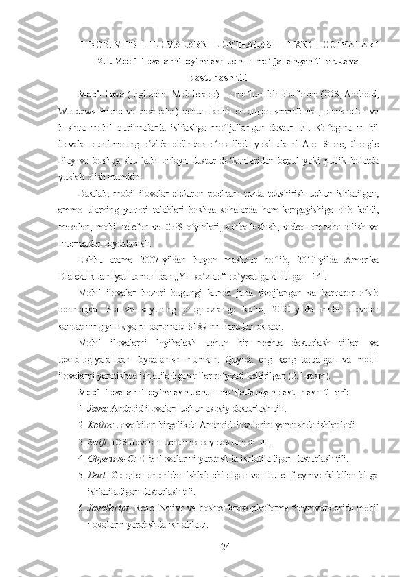 II-BOB. MOBIL ILOVALARNI LOYIHALASH TEXNOLOGIYALARI
2.1. Mobil ilovalarni loyihalash uchun mo‘ljallangan tillar. Java
dasturlash tili
Mobil ilova  (inglizcha: Mobile app) — ma lum bir platforma (iOS, Android,ʼ
Windows Phone va  boshqalar)  uchun ishlab chiqilgan smartfonlar, planshetlar  va
boshqa   mobil   qurilmalarda   ishlashga   mo ljallangan   dastur   [3].   Ko pgina   mobil	
ʻ ʻ
ilovalar   qurilmaning   o zida   oldindan   o rnatiladi   yoki   ularni   App   Store,   Google	
ʻ ʻ
Play   va   boshqa   shu   kabi   onlayn   dastur   do konlaridan   bepul   yoki   pullik   holatda	
ʻ
yuklab olish mumkin.
Dastlab,   mobil   ilovalar   elektron   pochtani   tezda   tekshirish   uchun   ishlatilgan,
ammo   ularning   yuqori   talablari   boshqa   sohalarda   ham   kengayishiga   olib   keldi,
masalan,   mobil   telefon   va   GPS   o yinlari,   suhbatlashish,   video   tomosha   qilish   va	
ʻ
Internetdan foydalanish.
Ushbu   atama   2007-yildan   buyon   mashhur   bo lib,   2010-yilda   Amerika	
ʻ
Dialektik Jamiyati tomonidan „Yil so zlari“ ro yxatiga kiritilgan [14].	
ʻ ʻ
Mobil   ilovalar   bozori   bugungi   kunda   juda   rivojlangan   va   barqaror   o sib	
ʻ
bormoqda.   Statista   saytining   prognozlariga   ko ra,   2020-yilda   mobil   ilovalar	
ʻ
sanoatining yillik yalpi daromadi $189 milliarddan oshadi.
Mobil   ilovalarni   loyihalash   uchun   bir   nechta   dasturlash   tillari   va
texnologiyalaridan   foydalanish   mumkin.   Quyida   eng   keng   tarqalgan   va   mobil
ilovalarni yaratishda ishlatiladigan tillar ro‘yxati keltirilgan (2.1-rasm). 
Mobil ilovalarni loyihalash uchun mo‘ljallangan dasturlash tillari:
1. Java:  Android ilovalari uchun asosiy dasturlash tili.
2. Kotlin:  Java bilan birgalikda Android ilovalarini yaratishda ishlatiladi.
3. Swift:  iOS ilovalari uchun asosiy dasturlash tili.
4. Objective-C:  iOS ilovalarini yaratishda ishlatiladigan dasturlash tili.
5. Dart:  Google tomonidan ishlab chiqilgan va Flutter freymvorki bilan birga
ishlatiladigan dasturlash tili.
6. JavaScript:  React Native va boshqa kross-platforma freymvorklarida mobil
ilovalarni yaratishda ishlatiladi.
24 